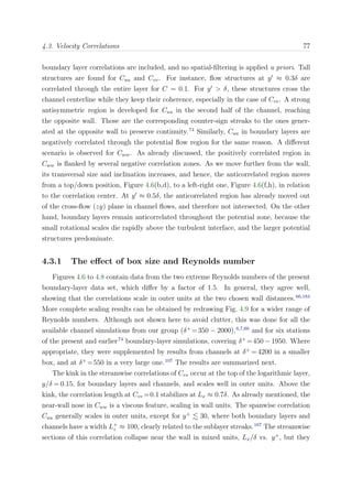 4.3. Velocity Correlations 77
boundary layer correlations are included, and no spatial-ﬁltering is applied a priori. Tall
structures are found for Cuu and Cvv. For instance, ﬂow structures at y ≈ 0.3δ are
correlated through the entire layer for C = 0.1. For y > δ, these structures cross the
channel centerline while they keep their coherence, especially in the case of Cvv. A strong
antisymmetric region is developed for Cuu in the second half of the channel, reaching
the opposite wall. Those are the corresponding counter-sign streaks to the ones gener-
ated at the opposite wall to preserve continuity.74
Similarly, Cuu in boundary layers are
negatively correlated through the potential ﬂow region for the same reason. A diﬀerent
scenario is observed for Cww. As already discussed, the positively correlated region in
Cww is ﬂanked by several negative correlation zones. As we move further from the wall,
its transversal size and inclination increases, and hence, the anticorrelated region moves
from a top/down position, Figure 4.6(b,d), to a left-right one, Figure 4.6(f,h), in relation
to the correlation center. At y ≈ 0.5δ, the anticorrelated region has already moved out
of the cross-ﬂow (zy) plane in channel ﬂows, and therefore not intersected. On the other
hand, boundary layers remain anticorrelated throughout the potential zone, because the
small rotational scales die rapidly above the turbulent interface, and the larger potential
structures predominate.
4.3.1 The eﬀect of box size and Reynolds number
Figures 4.6 to 4.8 contain data from the two extreme Reynolds numbers of the present
boundary-layer data set, which diﬀer by a factor of 1.5. In general, they agree well,
showing that the correlations scale in outer units at the two chosen wall distances.66,183
More complete scaling results can be obtained by redrawing Fig. 4.9 for a wider range of
Reynolds numbers. Although not shown here to avoid clutter, this was done for all the
available channel simulations from our group (δ+
=350 − 2000),6,7,60
and for six stations
of the present and earlier74
boundary-layer simulations, covering δ+
=450 − 1950. Where
appropriate, they were supplemented by results from channels at δ+
= 4200 in a smaller
box, and at δ+
=550 in a very large one.107
The results are summarized next.
The kink in the streamwise correlations of Cvv occur at the top of the logarithmic layer,
y/δ = 0.15, for boundary layers and channels, and scales well in outer units. Above the
kink, the correlation length at Cvv =0.1 stabilizes at Lx ≈ 0.7δ. As already mentioned, the
near-wall nose in Cww is a viscous feature, scaling in wall units. The spanwise correlation
Cuu generally scales in outer units, except for y+
30, where both boundary layers and
channels have a width L+
z ≈ 100, clearly related to the sublayer streaks.167
The streamwise
sections of this correlation collapse near the wall in mixed units, Lx/δ vs. y+
, but they
 