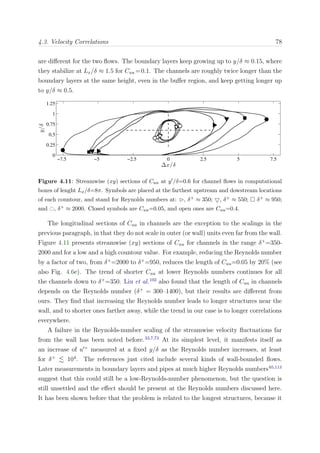 4.3. Velocity Correlations 78
are diﬀerent for the two ﬂows. The boundary layers keep growing up to y/δ ≈ 0.15, where
they stabilize at Lx/δ ≈ 1.5 for Cuu =0.1. The channels are roughly twice longer than the
boundary layers at the same height, even in the buﬀer region, and keep getting longer up
to y/δ ≈ 0.5.
∆x/δ
y/δ
−7.5 −5 −2.5 0 2.5 5 7.5
0
0.25
0.5
0.75
1
1.25
Figure 4.11: Streamwise (xy) sections of Cuu at y /δ=0.6 for channel ﬂows in computational
boxes of lenght Lx/δ=8π. Symbols are placed at the farthest upstream and dowstream locations
of each countour, and stand for Reynolds numbers at: , δ+ ≈ 350; , δ+ ≈ 550; δ+ ≈ 950;
and , δ+ ≈ 2000. Closed symbols are Cuu=0.05, and open ones are Cuu=0.4.
The longitudinal sections of Cuu in channels are the exception to the scalings in the
previous paragraph, in that they do not scale in outer (or wall) units even far from the wall.
Figure 4.11 presents streamwise (xy) sections of Cuu for channels in the range δ+
=350-
2000 and for a low and a high countour value. For example, reducing the Reynolds number
by a factor of two, from δ+
=2000 to δ+
=950, reduces the length of Cuu=0.05 by 20% (see
also Fig. 4.6e). The trend of shorter Cuu at lower Reynolds numbers continues for all
the channels down to δ+
=350. Liu et al.102
also found that the length of Cuu in channels
depends on the Reynolds number (δ+
= 300–1400), but their results are diﬀerent from
ours. They ﬁnd that increasing the Reynolds number leads to longer structures near the
wall, and to shorter ones farther away, while the trend in our case is to longer correlations
everywhere.
A failure in the Reynolds-number scaling of the streamwise velocity ﬂuctuations far
from the wall has been noted before.33,7,73
At its simplest level, it manifests itself as
an increase of u +
measured at a ﬁxed y/δ as the Reynolds number increases, at least
for δ+
104
. The references just cited include several kinds of wall-bounded ﬂows.
Later measurements in boundary layers and pipes at much higher Reynolds numbers65,113
suggest that this could still be a low-Reynolds-number phenomenon, but the question is
still unsettled and the eﬀect should be present at the Reynolds numbers discussed here.
It has been shown before that the problem is related to the longest structures, because it
 