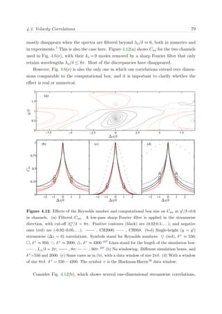 4.3. Velocity Correlations 79
mostly disappears when the spectra are ﬁltered beyond λx/δ ≈ 6, both in numerics and
in experiments.7
This is also the case here. Figure 4.12(a) shows Cuu for the two channels
used in Fig. 4.6(e), with their kx = 0 modes removed by a sharp Fourier ﬁlter that only
retains wavelengths λx/δ ≤ 8π. Most of the discrepancies have disappeared.
However, Fig. 4.6(e) is also the only one in which our correlations extend over dimen-
sions comparable to the computational box, and it is important to clarify whether the
eﬀect is real or numerical.
∆x/δ
y/δ
(a)
−7.5 −5 −2.5 0 2.5 5 7.5
0
0.5
1
1.5
2
−2 −1 0 1 2
0
0.25
0.5
0.75
1
∆x/δ
Cuu
(b)
−2 −1 0 1 2
∆x/δ
(c)
−2 −1 0 1 2
∆x/δ
(d)
Figure 4.12: Eﬀects of the Reynolds number and computational box size on Cuu at y /δ=0.6
in channels. (a) Filtered Cuu. A low-pass sharp Fourier ﬁlter is applied in the streamwise
direction, with cut-oﬀ λco
x /δ = 8π. Positive contours (black) are (0.02:0.1:. . . ), and negative
ones (red) are (-0.02:-0.05:. . . ). , CH2000; , CH950. (b-d) Single-height (y = y )
streamwise (∆z = 0) correlations. Symbols stand for Reynolds numbers: (red), δ+ ≈ 550;
, δ+ ≈ 950; , δ+ ≈ 2000; , δ+ ≈ 4200.107 Lines stand for the length of the simulation box:
, Lx/δ = 2π; , 8π; , 60π.107 (b) No windowing. Diﬀerent simulation boxes, and
δ+=550 and 2000. (c) Same cases as in (b), with a data window of size 2πδ. (d) With a window
of size 8πδ. δ+ = 550 − 4200. The symbol + is the Blackman-Harris56 data window.
Consider Fig. 4.12(b), which shows several one-dimensional streamwise correlations,
 