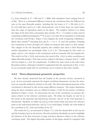 4.3. Velocity Correlations 80
Cuu from channels at δ+
= 950 and δ+
= 2000, with simulation boxes ranging from 2π
to 60π. There is a substantial diﬀerence between the correlations from the diﬀerent box
sizes at the same Reynolds number, including the two boxes at δ+
= 550 with Lx/δ =
8π (red solid line) and Lx/δ = 60π (chain-dotted), even if both boxes are much longer
than the range of separations shown in the ﬁgure. The simplest solution is to damp
the edges of the data with a streamwise data window, W(x − x ) similar to those used in
computing modiﬁed periodograms.189
It is easy to see that this is equivalent to windowing
the correlation with W(∆x). Figure 4.12(c) displays the result of applying a Blackman–
Harris data window56
extending from ∆x/δ = −π to π. It cures the problem, including
the correlations in boxes of length 2πδ, which are minimal with respect to that window.
The collapse of the two Reynolds numbers also conﬁrms that there is little Reynolds
number dependence for wavelengths below λx/δ ≈ 2π.7
Encouraged by this result, we
apply a ∆x/δ=±4π window to the correlations of all our channels with box lengths 8πδ.
The result is in Fig. 4.12(d), and recovers the trend in Fig. 4.6(e) to wider correlations at
higher Reynolds number. Note that we have added to this ﬁgure a channel with δ+
=4200
and box length Lx = 2πδ, for completeness. It follows the same trend as the other three
Reynolds numbers, although it should be emphasized that the experiments in Fig. 4.12(c)
do not necessarily imply that its correlations can be trusted in this wider window.
4.3.2 Three-dimensional geometric properties
We have already mentioned that the lengths in the previous section, measured at
y=y , do not necessarily represent the largest correlation dimensions, because the struc-
tures are typically inclined in relation to the wall. The three-dimensional geometry of the
correlations is discussed in this section using diﬀerent measures. The largest dimensions
along the three coordinate axes are deﬁned in Figure 4.13(b) for the generic correlation
sketched in Figure 4.13(a). To characterize the size of the correlations we measure dis-
tances relative to the reference correlation point. We deﬁne the lengths Lu
x and Ld
x as
the extent in the upstream and downstream direction, and Lm
x as the total upstream to
downstream. Similarly, we deﬁne Lb
y and Lt
y as the extent below and above the reference
point in the wall-normal direction, and Lm
y to its total length. Finally, the total width of
the correlation is Lm
z , with semi-widths of size Lh
z .
The results for Cuu are presented in Figure 4.14, with the channel ﬂow in the top row
and the boundary layer in the bottom. Several correlation thresholds are used to highlight
the behavior of the ﬂow structures at large and short distances relative to the reference
correlation point. The highest Reynolds number of this ﬁgure should be compared with
 