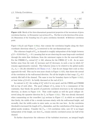 4.3. Velocity Correlations 81
Figure 4.13: Sketch of the three-dimensional geometrical properties of the isocontours of given
correlation function. (a) Streamwise (xy) section of Cuu. The ﬂow is in the direction of the arrow.
(b) Dimensions of the bounding box of a given correlation threshold. • Reference correlation
point.
Figure 4.9(a,d) and Figure 4.10(a), that contain the correlation lengths along the three
coordinate directions when Cuu is restricted to the one-dimensional case.
The coherence length of Cuu in channels is roughly independent of the height between
y /δ = 0.2-0.8 for Cuu = 0.1, meaning that we are observing the same large-scale correlated
through the entire ﬂow thickness, from the outermost region to the the near-wall layer.
For the CH2000 Cuu extend Lm
x ≈ 10δ, whereas for the CH950 Lm
x ≈ 8δ. As we move
further away from the wall, Lu
x increases and Ld
x decreases, in such a way in which Lm
x
remains approximately constant. This behavior seems to be related to the global modes
(λx, λz) > (5h, 2h) identiﬁed in del ´Alamo et al.,7
, that do not change their scale as they
approach the wall. This can be seen more clearly in Figure 4.14(b), that shows the extend
of the correlation in the wall-normal direction. For all the heights in that range, Cuu=0.1
entirely ﬁlls half of the channel. The same is true for boundary layers in Figure 4.14(e),
at least below y /δ=0.5. As brieﬂy discussed at the end of §4.3.
In contrast to Lm
x , the scaling of Lm
y with δ is very good, and the CH950 and CH2000
fall on top of each other. The good collapse of Ly seems to be a consequence of the
continuity, that blocks the growth of positively correlated structures in the wall-normal
direction, as shown in Figure 4.10. That could explain as well the good collapse ob-
served along the spanwise direction for Lz in Figure 4.14(c). This was already discussed
when commenting on the cross-ﬂow (zy) sections in Figure 4.7, in which we concluded
that ﬁrstly, the width of the u streaks increases slowly with the wall-normal height, and
secondly, that the width scales in outer units, as was the case here. As the correlation
threshold is increased the length of Cuu diminishes, and the contribution of the large-scale
global modes weakens. Consider the Cuu = 0.3 correlation value, now Lm
x is no longer
independent of the height, nor does Cuu remain entirely correlated across one half of the
channel.
To further characterize the coherence of the turbulent structures, an integral length
 