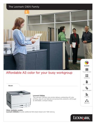 The Lexmark C925 Family




                                                                                                              Touch screen
Affordable A3 color for your busy workgroup
                                                                                                                Solutions



                                                                                                              A3 / 11 x 17
  Model


                                                                                                              Up to 30 ppm


                                     Lexmark C925de
                                     The Lexmark C925de color printer delivers outstanding A3 color              Duplex
                                     printing, easy-to-use features and productivity solutions, all through
                                     an affordable, compact design.
                                                                                                                Network




Other available models:
Lexmark C925dte:Includes additional 550-sheet drawer and 1GB memory.
 