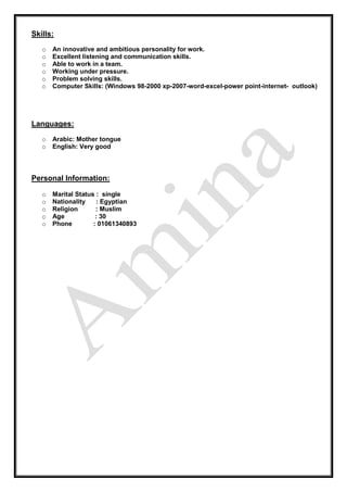 Skills:
o An innovative and ambitious personality for work.
o Excellent listening and communication skills.
o Able to work in a team.
o Working under pressure.
o Problem solving skills.
o Computer Skills: (Windows 98-2000 xp-2007-word-excel-power point-internet- outlook)
Languages:
o Arabic: Mother tongue
o English: Very good
Personal Information:
o Marital Status : single
o Nationality : Egyptian
o Religion : Muslim
o Age : 30
o Phone : 01061340893
 