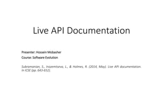 Live API Documentation
Subramanian, S., Inozemtseva, L., & Holmes, R. (2014, May). Live API documentation.
In ICSE (pp. 643-652).
Presenter: Hossein Mobasher
Course: Software Evolution
 