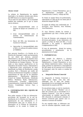 Alcance Actual
La jefatura de Digitalización ha seguido
innovando y los alcances iniciales para inicios
del 2009 fueron en su mayoría superados.
Por lo tanto los retos diarios y de la actualidad
también han cambiado, por lo que se tienen
nuevos alcances:
• Crear interoperatibilidad entre el
Sistema de Quejas de Luminarias y el
SIG.
• Crear interoperatibilidad entre el
Sistema de Administración de
Transformadores.
• Hacer del SIG, una herramienta de
Gestión de Vehículos.
• Aprovechar la interoperabilidad entre
el SIG y el software de análisis técnico
(CYMDIST).
Este proyecto beneficia a la Gestión de la
Eléctrica de Guayaquil, siendo una herramienta
de uso diario por técnicos, personal
administrativo y de apoyo de las distintas áreas
que componen todo el proceso del Negocio de
la Distribución de Energía Eléctrica. De este
modo se tiene mejoras significativas en los
indicadores de Gestión Técnica, Administrativa
y Operacional como consecuencia de tener
identificado sus Redes de Distribución y poder
accederse fácil y libremente por medio del
Sistema de Información Geográfico a cualquier
requerimiento de cada uno de los siguientes
departamentos: Planificación, Ingeniería,
Control de Calidad, Distribución, Alumbrado
Público, Medidores, Redes, Subestaciones,
Construcciones, Consultas, Adquisiciones,
Comercialización, Control de Pérdidas, Control
Técnico, Contabilidad, Activos Fijos y
Sistemas.
6. CONFORMACION DEL EQUIPO DE
TRABAJO
Para poder manejar el flujo de información
proveniente del inventario de la red de
distribución de la Eléctrica de Guayaquil, la
digitalización de esta información y el
mantenimiento para que la misma no se
desactualice en el Sistema de Información
Geográfico se ha creado la Unidad de
Digitalización y Control Planimétrico, que es
el departamento encargado de la
Administración, Control y manejo del SIG.
Se formó un equipo básico de profesionales,
especialistas en cada una de sus ramas para el
desarrollo integral del SIG.
El equipo de trabajo esta conformado por 3
divisiones: Area Eléctrica, Area Sistemas,
Area Planimetría.
El Area Eléctrica dictaba las normas y
procedimientos que iban a formar parte del
SIG.
El Area de Sistemas, está compuesto de dos
divisiones principales, la que Administra y da
soporte a la Base de Datos del SIG, y la que
Desarrolla y da soporte a Aplicaciones
Complementarias al SIG.
El área de planimetría, dictará las normas,
procedimientos y actualización de la
planimetría de la Ciudad.
7. EXPERIENCIAS:
Para cumplir los objetivos y alcances
propuestos a más de crear la Unidad de
Digitalización y Control Planimétrico se tuvo
que obtener experiencias malas y buenas para
poder justificar la importancia y trascendencias
del SIG dentro de los procesos de la Eléctrica
de Guayaquil, entre las cuales se resaltan las
siguientes:
a. Integración Sistema Comercial
La integración al Sistema Comercial a
tenido varias etapas, estas han sido
elaboradas con el paso del tiempo,
dependiendo de las necesidades que han ido
imponiendo los usuarios del SIG.
En una primera etapa, se creó la vinculación
de un feature llamado “Medidor” con el
Dato del consumo que se encontraba en el
Sistema Comercial. Con esto el usuario
seleccionando un medidor específico del
SIG observaba la información enlazada al
Sistema Comercial para nuestro caso se
muestra el consumo del medidor.
En una segunda etapa, se elaboraron una
serie de consultas espaciales, usando como
 