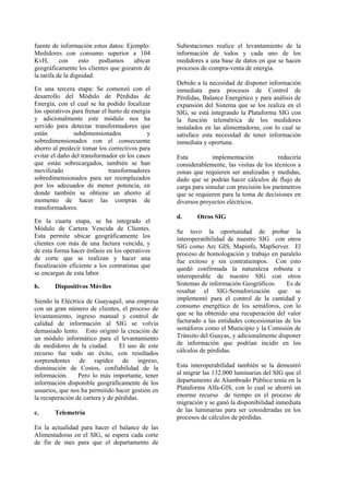 fuente de información estos datos: Ejemplo:
Medidores con consumo superior a 104
KvH, con esto podíamos ubicar
geográficamente los clientes que gozaron de
la tarifa de la dignidad.
En una tercera etapa: Se comenzó con el
desarrollo del Módulo de Pérdidas de
Energía, con el cual se ha podido focalizar
los operativos para frenar el hurto de energía
y adicionalmente este módulo nos ha
servido para detectar transformadores que
están subdimensionados y
sobredimensionados con el consecuente
ahorro al predecir tomar los correctivos para
evitar el daño del transformador en los casos
que están sobrecargados, también se han
movilizado transformadores
sobredimensionados para ser reemplazados
por los adecuados de menor potencia, en
donde también se obtiene un ahorro al
momento de hacer las compras de
transformadores.
En la cuarta etapa, se ha integrado el
Módulo de Cartera Vencida de Clientes.
Esta permite ubicar geográficamente los
clientes con más de una factura vencida, y
de esta forma hacer énfasis en los operativos
de corte que se realizan y hacer una
fiscalización eficiente a los contratistas que
se encargan de esta labor.
b. Dispositivos Móviles
Siendo la Eléctrica de Guayaquil, una empresa
con un gran número de clientes, el proceso de
levantamiento, ingreso manual y control de
calidad de información al SIG se volvía
demasiado lento. Esto originó la creación de
un módulo informático para el levantamiento
de medidores de la ciudad. El uso de este
recurso fue todo un éxito, con resultados
sorprendentes de rapidez de ingreso,
disminución de Costos, confiabilidad de la
información. Pero lo más importante, tener
información disponible geográficamente de los
usuarios, que nos ha permitido hacer gestión en
la recuperación de cartera y de pérdidas.
c. Telemetría
En la actualidad para hacer el balance de las
Alimentadoras en el SIG, se espera cada corte
de fin de mes para que el departamento de
Subestaciones realice el levantamiento de la
información de todos y cada uno de los
medidores a una base de datos en que se hacen
procesos de compra-venta de energía.
Debido a la necesidad de disponer información
inmediata para procesos de Control de
Pérdidas, Balance Energético y para análisis de
expansión del Sistema que se los realiza en el
SIG, se está integrando la Plataforma SIG con
la función telemétrica de los medidores
instalados en las alimentadoras, con lo cual se
satisface esta necesidad de tener información
inmediata y oportuna.
Esta implementación reduciría
considerablemente, las visitas de los técnicos a
zonas que requieren ser analizadas y medidas,
dado que se podrán hacer cálculos de flujo de
carga para simular con precisión los parámetros
que se requieren para la toma de decisiones en
diversos proyectos eléctricos.
d. Otros SIG
Se tuvo la oportunidad de probar la
interoperatibilidad de nuestro SIG con otros
SIG como Arc GIS, Mapinfo, MapServer. El
proceso de homologación y trabajo en paralelo
fue exitoso y sin contratiempos. Con esto
quedó confirmada la naturaleza robusta e
interoperable de nuestro SIG con otros
Sistemas de información Geográficos. Es de
resaltar el SIG-Semaforización que se
implementó para el control de la cantidad y
consumo energético de los semáforos, con lo
que se ha obtenido una recuperación del valor
facturado a las entidades concesionarias de los
semáforos como el Municipio y la Comisión de
Tránsito del Guayas, y adicionalmente disponer
de información que podrían incidir en los
cálculos de pérdidas.
Esta interoperabilidad también se la demostró
al migrar las 132.000 luminarias del SIG que el
departamento de Alumbrado Público tenía en la
Plataforma Alfa-GIS, con lo cual se ahorró un
enorme recurso de tiempo en el proceso de
migración y se ganó la disponibilidad inmediata
de las luminarias para ser consideradas en los
procesos de cálculos de pérdidas.
 