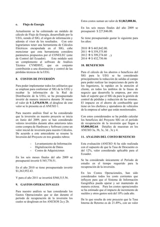e. Flujo de Energía
Actualmente se ha culminado un módulo de
cálculo de Flujo de Energía, desarrollado por la
UEG, siendo el SIG, el origen de información y
además el visor de los resultados. Con esto
lograríamos tener una herramienta de Cálculos
Eléctricos encapsulada en el SIG, cabe
mencionar que esta herramienta considera
parámetros propuestos por el CONELEC (ente
de Control del Ecuador). Este módulo será
un complemento al software de Análisis
Técnico CYMDIST, que en conjunto
contribuirán a una disminución y control de las
pérdidas técnicas de la UEG.
8. COSTOS DE INVERSIÓN
Para poder implementar todos los utilitarios que
se emplean para conformar el SIG de la UEG y
recabar la información de la Red de
Distribución de la UEG, se ha presupuestado
invertir de manera intensiva durante 30 meses
el valor de $ 2,470,038.50, el desglose de este
valor se lo presenta en el ANEXO 1.
Para nuestro análisis final se ha considerado
que la inversión en nuestro proyecto se inicia
en Junio del 2009, pero se han considerado
valores invertidos durante años anteriores tales
como compra de Hardware y Software como un
valor inicial de inversión para nuestro Cálculos.
De acuerdo a este antecedente se resume la
Inversión del Proyecto en tres grandes rubros:
- Levantamiento de Información
- Digitalización de Datos
- Costos de Adquisiciones
En los seis meses finales del año 2009 se
presupuestó invertir $ 545,770.51.
En el año 2010 se tiene presupuestado invertir
$1,363,952.43.
Y para el año 2011 se invertirá $560,315.56.
9. GASTOS OPERACIONALES
Para nuestro análisis se han considerado los
Gastos Operacionales que se dan durante el
período de recuperación de la inversión los
cuales se desglosan en los ANEXOS 2a y 2b.
Estos costos suman un valor de $1,863,088.86,
En los seis meses finales del año 2009 se
presupuestó $ 227,846.00.
Se tiene presupuestado gastar lo siguiente para
los años:
2010 $ 443,842.00.
2011 $ 359,375.80
2012 $ 399,274.60 , y
2014 $ 432,750.46
10. BENEFICIOS
Para el cálculo de los ahorros o beneficios del
SIG para la UEG se ha considerado
principalmente la reducción de salidas al campo
para poder realizar las inspecciones de parte de
los Ingenieros, la rapidez en la atención al
cliente, en todos los ámbitos de la líneas de
negocio que desarrolla la empresa, por otro
lado el soporte que el SIG da para la gestión de
control de pérdidas y reducción de las mismas.
El impacto en el ahorro de combustible que
tiene en los choferes y operadores de vehículos
de la empresa al saber que están monitoreados.
Con estos considerandos se ha podido calcular
los beneficios del Proyecto SIG en el período
de recuperación de la inversión que llegan a
$5,800,082.64. Detalles de muestran en los
ANEXO 3a, 3b, 3c, 3d , 3e y 4.
11. ANALISIS DEL COSTO BENEFICIO
Esta evaluación (ANEXO 4) ha sido realizada
con el supuesto de que la Tasa de Descuento es
del 12%, valor considerado aplicable para el
Ecuador.
Se ha considerado únicamente el Período de
estudio en el tiempo requerido para la
recuperación de la inversión.
En los Costos Operacionales, han sido
considerados todos los costo corrientes que
influyen para que el Sistema de Información
Geográfica pueda operar y ser mantenido de
manera exitosa. Para los costos operacionales
se ha estimado que el impacto de incremento de
sueldos y otros gastos será del 10% cada año.
De lo que resulta de este proyecto que la Tasa
Interna de Retorno es de 21.49%, con un valor
 