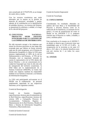 neto actualizado de $ 570,876.90, en un tiempo
de cuatro años y medio.
Con los recursos económicos que serán
ahorrados por la mejora en la gestión de
atención de proyectos, novedades y quejas,
además de la contribución en la identificación
de pérdidas técnicas y no técnicas del Sistema,
se garantizará la cobertura y calidad, a lo largo
de la vida útil del proyecto.
12. COYUNTURA NACIONAL-
PROYECTO SIGDE (SISTEMA
INTEGRADO PARA LA GESTIÓN DE
LAS EMPRESAS DE DISTRIBUCIÓN)
Ha sido necesario escoger a las empresas que
tienen los diversos proyectos en una etapa más
avanzada para que lideren en forma sectorial
cada uno de estos programas, así el Sistema de
Información Geográfica lo lidera la UEG pues
tenemos implementado el 100% de la red de
Subtransmisión y red Primaria, el 70% de los
Abonados, esto es importante teniendo en
cuenta lo representativo de la UEG dentro del
Sector Eléctrico y de ser concesionaria de la
ciudad de Guayaquil que tiene la alta más alta
de inmigración del territorio ecuatoriano, la
EEQ lidera por la implementación de su
Sistema Comercial (SISCON), la Centro Sur
siendo una empresa mediana ha emprendido
también en un Sistema Comercial y un Sistema
de Información Geográfica.
La UEG está participando activamente en el
SIGDE con la colaboración de personal
ampliamente capacitado en sus respectivas
funciones, en los siguientes comités:
Comité de Homologación
Comité de Gestión Geográfica:
especificaciones técnicas para levantamiento de
la Red Eléctrica, especificaciones técnicas del
sistema GPS y Cartografía, Procesos de
Levantamiento, Validación, Registro y
Mantenimiento de la Red Eléctrica, Modelo de
Datos y Sistema de Información Geográfica,
Telemetría y Macromediciones.
Comité de Gestión Comercial
Comité de Gestión Social
Comité de Gestión Empresarial
Comité de Tecnología.
13. CONCLUSIONES
Considerando los resultados obtenidos en
análisis del Caso Base y la Sensibilidad del
Proyecto a diversos factores como en la
reducción de los beneficios y el aumento de los
gastos y la tasa de actualización tal como se
detalla en los ANEXOS 5 Y 6, podemos
concluir que el Proyecto es viable y rentable, a
corto y mediano plazo.
Esta conclusión se la resume en el ANEXO 7,
en donde se observa que el proyecto tiene una
rentabilidad entre el 12.78% al 21.48%, la
recuperación de la inversión es de entre 4.5
años a 10.5 años y la relación beneficio-costo
está por encima de 1 en todos los casos
analizados.
14. ANEXOS
 