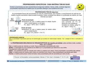 Ciências - 9.º Ano / 2.º BIMESTRE - 201411
.
Ponto de ebulição:
Temperatura em que a matéria passa do estado líquido
para o estado gasoso ou de vapor.
Ex.: água = 100°C; ferro = 3 000°C.
Ponto de fusão:
Temperatura em que a matéria passa do estado sólido
para o estado líquido.
Ex.: água = 0°C; etanol = -114,1°C.
PROPRIEDADES ESPECÍFICAS: CADA MATÉRIA TEM AS SUAS
PROPRIEDADES QUÍMICAS
São as propriedades responsáveis pelo tipo de transformação que acontece em determinadas matérias. Exs.: oxidação do ferro e combustão do
etanol.
Procurar, na Educopédia, outras propriedades: Ciências, 9.º Ano, Aula 3, Atividades 17, 18, 19 e 20.
Existem propriedades que são características de algumas matérias. Vamos, então, conhecer algumas
propriedades específicas da matéria que nos permitem distinguir uma substância de outra.
As PROPRIEDADES BIOLÓGICAS OU ORGANOLÉPTICAS são aquelas percebidas pelos sentidos (visão, audição,
olfato, tato e paladar)
Cor: a matéria pode ser colorida ou incolor. Essa propriedade é percebida pela visão.
Brilho: a capacidade de uma substância de refletir luz é a propriedade que determina o seu brilho.
Percebemos o brilho pela visão.
Sabor: uma substância pode ser insípida (sem sabor) ou sápida (com sabor). Essa propriedade é percebida pelo paladar.
Odor: a matéria pode ser inodora (sem cheiro) ou odorífera (com cheiro). Essa propriedade é percebida pelo olfato.
Forma: a matéria pode possuir vários formatos. Essa propriedade pode ser percebida por meio do tato.
moleculestothemax.com
encrypted-tbn3.gstatic.com
Calor específico:
Quantidade necessária de calor
para aumentar, em 1°C, um
grama de uma substância.
Unidade de medida: cal/(g.°C).
Ex.: água= 1 cal/(g.°C).
PROPRIEDADES FÍSICAS (algumas)
As propriedades físicas são encontradas por meio de experimentos que mostram o comportamento de cada tipo de
matéria, quando submetida a determinadas condições. Essas condições não alteram a constituição da matéria, por mais
diversas que sejam.
100 °C
ÁGUA
FERVENDO
ÁGUA E
GELO
 