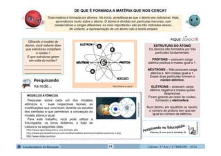 Ciências - 9.º Ano / 2.º BIMESTRE - 201414
Toda matéria é formada por átomos. No início, acreditava-se que o átomo era indivisível. Hoje,
aprendemos muito sobre o átomo. O átomo é dividido em partículas menores, com
caraterísticas e cargas diferentes: as mais importantes são as três indicadas abaixo.
No entanto, a representação de um átomo não é tarefa simples.
DE QUE É FORMADA A MATÉRIA QUE NOS CERCA?
ESTRUTURA DO ÁTOMO
Os átomos são formados por três
partículas fundamentais:
PRÓTONS – possuem carga
elétrica positiva e massa igual a 1.
NÊUTRONS – Não possuem carga
elétrica e têm massa igual a 1.
Essas duas partículas formam o
núcleo atômico.
ELÉTRONS – possuem carga
elétrica negativa e massa quase
desprezível.
Ficam girando ao redor do núcleo,
formando a eletrosfera.
Num átomo, em equilíbrio ou neutro,
o número de prótons tem que ser
igual ao número de elétrons.
Olhando o modelo de
átomo, você saberia dizer
que estruturas compõem
o núcleo ?
E que estruturas giram
em volta do núcleo?
_____________________
_____________________
_____________________
http://educar.sc.usp.br
Pesquisar sobre cada um dos modelos
atômicos e suas respectivas teorias: as
modificações que ocorreram durante os estudos
dos cientistas e que permitiram a concepção do
modelo atômico atual.
Para este trabalho, você pode utilizar a
Educopédia, os livros didáticos, a Sala de
Leitura e os seguintes sites:
MODELOS ATÔMICOS
http://www.agracadaquimica.com.br/index.php
http://www.portalsaofrancisco.com.br/alfa/modelos-atomicos/modelos-atomicos-1.php
http://www.aulas-quimica
brasilescola.com
NÚCLEO
Pesquisando
na rede...
 