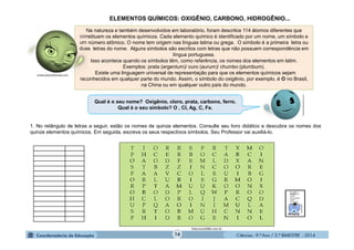 Ciências - 9.º Ano / 2.º BIMESTRE - 201416
Na natureza e também desenvolvidos em laboratório, foram descritos 114 átomos diferentes que
constituem os elementos químicos. Cada elemento químico é identificado por um nome, um símbolo e
um número atômico. O nome tem origem nas línguas latina ou grega. O símbolo é a primeira letra ou
duas letras do nome. Alguns símbolos são escritos com letras que não possuem correspondência em
língua portuguesa.
Isso acontece quando os símbolos têm, como referência, os nomes dos elementos em latim.
Exemplos: prata (argentum)/ ouro (aurum)/ chumbo (plumbum).
Existe uma linguagem universal de representação para que os elementos químicos sejam
reconhecidos em qualquer parte do mundo. Assim, o símbolo do oxigênio, por exemplo, é O no Brasil,
na China ou em qualquer outro país do mundo.
1. No retângulo de letras a seguir, estão os nomes de quinze elementos. Consulte seu livro didático e descubra os nomes dos
quinze elementos químicos. Em seguida, escreva os seus respectivos símbolos. Seu Professor vai auxiliá-lo.
Telecurso2000.com.br
moleculestothemax.com
Qual é o seu nome? Oxigênio, cloro, prata, carbono, ferro.
Qual é o seu símbolo? O , Cl, Ag, C, Fe.
ELEMENTOS QUÍMICOS: OXIGÊNIO, CARBONO, HIDROGÊNIO...
 
