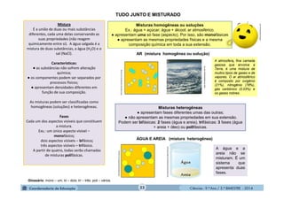 Ciências - 9.º Ano / 2.º BIMESTRE - 2014
Misturas homogêneas ou soluções
Ex.: água + açúcar; água + álcool; ar atmosférico.
● apresentam uma só fase (aspecto). Por isso, são monofásicas
● apresentam as mesmas propriedades físicas e a mesma
composição química em toda a sua extensão.
23
Mistura
É a união de duas ou mais substâncias
diferentes, cada uma delas conservando as
suas propriedades (não reagem
quimicamente entre si). A água salgada é a
mistura de duas substâncias, a água (H2O) e o
sal (NaCl).
Características:
● as substâncias não sofrem alteração
química;
● os componentes podem ser separados por
processos físicos;
● apresentam densidades diferentes em
função de sua composição.
As misturas podem ser classificadas como
homogêneas (soluções) e heterogêneas.
Fases
Cada um dos aspectos visíveis que constituem
a mistura.
Exs.: um único aspecto visível –
monofásico;
dois aspectos visíveis – bifásico;
três aspectos visíveis – trifásico.
A partir de quatro, todas serão chamadas
de misturas polifásicas.
Misturas heterogêneas
● apresentam fases diferentes umas das outras;
● não apresentam as mesmas propriedades em sua extensão.
Podem ser bifásicas: 2 fases (água e areia), trifásicas: 3 fases (água
+ areia + óleo) ou polifásicas.
Glossário: mono – um; bi – dois; tri – três; poli – vários.
TUDO JUNTO E MISTURADO
A atmosfera, fina camada
gasosa que envolve a
Terra, é uma mistura de
muitos tipos de gases e de
vapores. O ar atmosférico
é composto por oxigênio
(21%), nitrogênio (78%),
gás carbônico (0,03%) e
os gases nobres.
uffVvC9QnaA/s320/Misturas+Homog
AR (mistura homogênea ou solução)
uffVvC9QnaA/s320/Misturas+Homog
www.mundoeducacao.com.br
ÁGUA E AREIA (mistura heterogênea)
A água e a
areia não se
misturam. É um
sistema que
apresenta duas
fases.
TZvN7sq9otI/AAAAAAAAAAs/UpNH7QIF5yw/
moleculestothemax.com
 
