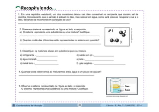 Ciências - 9.º Ano / 2.º BIMESTRE - 201426
1. Em uma república estudantil, um dos moradores deixou cair óleo comestível no recipiente que contém sal de
cozinha. Considerando que o sal não é solúvel no óleo, mas solúvel em água, como será possível recuperar o sal e o
óleo, deixando-os novamente em condições de uso?
_________________________________________________________________________________________
2. Observe o sistema representado na figura ao lado e responda:
a) O sistema representa uma substância ou uma mistura? Justifique.
________________________________________________________________
b) Quantas moléculas diferentes estão representadas no sistema em questão?
_________________________________________________________________
3. Classifique os materiais abaixo em substância pura ou mistura.
a) refrigerante - _________________
b) água mineral -________________
c) metal ferro -___________________
www.agamenonquimica.com/
Recapitulando...
4. Quantas fases observamos ao misturarmos areia, água e um pouco de açúcar?
____________________________________________________________
5. Observe o sistema representado na figura ao lado e responda:
O sistema representa uma substância ou uma mistura? Justifique.
___________________________________________________________
d) sabão em pó -________________
e) leite -_______________________
f) gás oxigênio - _________________________
 