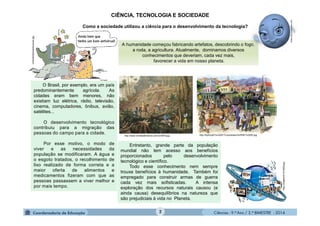 Ciências - 9.º Ano / 2.º BIMESTRE - 20142
CIÊNCIA, TECNOLOGIA E SOCIEDADE
Como a sociedade utilizou a ciência para o desenvolvimento da tecnologia?
A humanidade começou fabricando artefatos, descobrindo o fogo,
a roda, a agricultura. Atualmente, dominamos diversos
conhecimentos que deveriam, cada vez mais,
favorecer a vida em nosso planeta.
O Brasil, por exemplo, era um país
predominantemente agrícola. As
cidades eram bem menores, não
existiam luz elétrica, rádio, televisão,
cinema, computadores, ônibus, avião,
satélites...
O desenvolvimento tecnológico
contribuiu para a migração das
pessoas do campo para a cidade.
Por esse motivo, o modo de
viver e as necessidades da
população se modificaram. A água e
o esgoto tratados, o recolhimento de
lixo realizado de forma correta e a
maior oferta de alimentos e
medicamentos fizeram com que as
pessoas passassem a viver melhor e
por mais tempo.
cinemahistoriaeducacao.jpg
http://6y4UcjxlYIc/s320/13.quotidiano%255B1%255D.jpghttp://www.revistadehistoria.com.br/0879.jpg
http://imagem41/414636.jpg
moleculestothemax.com
Entretanto, grande parte da população
mundial não tem acesso aos benefícios
proporcionados pelo desenvolvimento
tecnológico e científico.
Todo esse conhecimento nem sempre
trouxe benefícios à humanidade. Também foi
empregado para construir armas de guerra
cada vez mais sofisticadas. A intensa
exploração dos recursos naturais causou (e
ainda causa) desequilíbrios na natureza que
são prejudiciais à vida no Planeta.
 