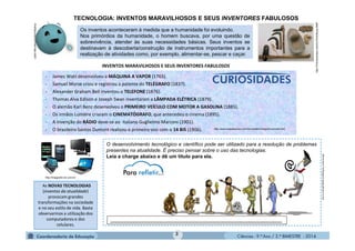 Ciências - 9.º Ano / 2.º BIMESTRE - 2014
3
Os inventos aconteceram à medida que a humanidade foi evoluindo.
Nos primórdios da humanidade, o homem buscava, por uma questão de
sobrevivência, atender às suas necessidades básicas. Seus inventos se
destinavam à descoberta/construção de instrumentos importantes para a
realização de atividades como, por exemplo, alimentar-se, pescar e caçar.
As NOVAS TECNOLOGIAS
(inventos da atualidade)
provocam grandes
transformações na sociedade
e no seu estilo de vida. Basta
observarmos a utilização dos
computadores e dos
celulares.
- James Watt desenvolveu a MÁQUINA A VAPOR (1765).
- Samuel Morse criou e registrou a patente do TELÉGRAFO (1837).
- Alexander Graham Bell inventou o TELEFONE (1876).
- Thomas Alva Edison e Joseph Swan inventaram a LÂMPADA ELÉTRICA (1879).
- O alemão Karl Benz desenvolveu o PRIMEIRO VEÍCULO COM MOTOR A GASOLINA (1885).
- Os irmãos Lumière criaram o CINEMATÓGRAFO, que antecedeu o cinema (1895).
- A invenção do RÁDIO deve-se ao italiano Guglielmo Marconi (1901).
- O brasileiro Santos Dumont realizou o primeiro voo com o 14 BIS (1906).
TECNOLOGIA: INVENTOS MARAVILHOSOS E SEUS INVENTORES FABULOSOS
http:///Ferramentas+neol%C3%ADticas.BMP
INVENTOS MARAVILHOSOS E SEUS INVENTORES FABULOSOS
O desenvolvimento tecnológico e científico pode ser utilizado para a resolução de problemas
presentes na atualidade. É preciso pensar sobre o uso das tecnologias.
Leia a charge abaixo e dê um título para ela.
http://LuvKmpPQ8WU/s1600/figura_evolucao.jpg
http://images02.olx.com.br/
__________________________________________________________________________
http://www.suapesquisa.com/cienciastecnologia/invencoes.htm
 
