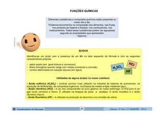 Ciências - 9.º Ano / 2.º BIMESTRE - 201441
Diferentes substâncias e compostos químicos estão presentes no
nosso dia a dia.
Podemos encontrá-los na composição dos alimentos, nas frutas,
nos produtos de higiene e limpeza, nos combustíveis, nos
medicamentos. Todas essas substâncias podem ser agrupadas
segundo as propriedades que apresentam.
Vejamos:
FUNÇÕES QUÍMICAS
moleculestothemax.com
ÁCIDOS
Identifica-se um ácido com a presença de um H+ no lado esquerdo da fórmula e com as seguintes
características próprias:
- sabor azedo (em geral tóxicos e corrosivos);
- libera hidrogênio quando reage com metais ocorrendo a corrosão;
- conduz eletricidade em solução aquosa (em água).
Utilidades de alguns ácidos no nosso cotidiano
- Ácido sulfúrico (H2SO4) – produto químico mais utilizado na indústria de baterias de automóveis, na
produção de fertilizantes, de compostos orgânicos, na limpeza de metais e ligas metálicas (aço).
- Ácido clorídrico (HCl) – é um dos componentes do suco gástrico do nosso estômago. O HCl puro é um
gás muito corrosivo e tóxico. É utilizado na limpeza de pisos e azulejos. O ácido muriático é o ácido
clorídrico impuro.
- Ácido fluorídrico (HF) – é utilizado na produção de alumínio e na corrosão de vidros.
HF
 