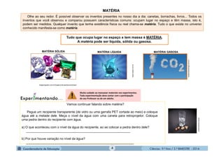 Ciências - 9.º Ano / 2.º BIMESTRE - 20144
MATÉRIA
Olhe ao seu redor. É possível observar os inventos presentes no nosso dia a dia: canetas, borrachas, livros... Todos os
inventos que você observou e comparou possuem características comuns: ocupam lugar no espaço e têm massa, isto é,
podem ser medidos. Qualquer invento que tenha existência física ou real chama-se matéria. Tudo o que existe no universo
conhecido manifesta-se como matéria.
Vamos continuar falando sobre matéria?
Pegue um recipiente transparente (de vidro ou uma garrafa PET cortada ao meio) e coloque
água até a metade dele. Meça o nível da água com uma caneta para retroprojetor. Coloque
uma pedra dentro do recipiente com água.
a) O que aconteceu com o nível da água do recipiente, ao se colocar a pedra dentro dele?
___________________________________________________________
b) Por que houve variação no nível da água?
_____________________________________________________________
pontociencia.org.br
MATÉRIA SÓLIDA MATÉRIA LÍQUIDA MATÉRIA GASOSA
imagensgratis.com.br/imagens-de-pedras-preciosas/
www.casan.con.br
ambienteenergia.com.br/
Tudo que ocupa lugar no espaço e tem massa é MATÉRIA.
A matéria pode ser líquida, sólida ou gasosa.
Muito cuidado ao manusear materiais nos experimentos.
Toda experimentação deve contar com a participação
do seu Professor ou de um adulto.
 