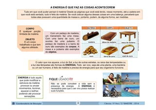 Ciências - 9.º Ano / 2.º BIMESTRE - 20145
Tudo em que você puder pensar é matéria! Desde as páginas que você está lendo, nesse momento, até a cadeira em
que você está sentado, tudo é feito de matéria. Se você colocar alguma dessas coisas em uma balança, perceberá que
todas elas possuem uma quantidade de massa e, portanto, podem, de alguma forma, ser medidas.
Com um pedaço de madeira,
um marceneiro faz uma mesa.
Com uma barra de ouro, um
ouvires faz uma pulseira. O
pedaço de madeira e a barra de
ouro são exemplos de corpos. A
mesa e a pulseira são exemplos
de objetos.
http://www.profpc.com.br/Uni2_fig2.jpg
CORPO
É qualquer porção
limitada de matéria.
OBJETO
É um corpo
trabalhado e que tem
alguma utilidade.
O calor que nos aquece, a luz do Sol, a luz de outras estrelas, os raios das tempestades ou
a luz das lâmpadas são formas de ENERGIA. Todo ser vivo, seja ele uma planta, uma bactéria
ou um ser humano, é feito de matéria e precisa de energia para que seu organismo funcione.
ENERGIA é tudo aquilo
que pode modificar a
estrutura da matéria:
provocar ou anular
movimentos, iluminar,
aquecer e resfriar,
podendo até provocar
sensações.
Não se pode conceber a vida sem a
presença de energia. A ENERGIA é
necessária para que o ser vivo possa realizar
suas funções.
A ENERGIA É QUE FAZ AS COISAS ACONTECEREM
vhestilo.com.br
 