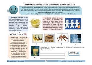 Ciências - 9.º Ano / 2.º BIMESTRE - 20146
FENÔMENO QUÍMICO é aquele
que altera a estrutura da
matéria, ou seja, altera a sua
composição. Por exemplo, se
queimarmos o papel, ele terá
sua estrutura química alterada:
se transformará em cinza, vapor
d’agua e CO2 (que não é papel!).
FENÔMENO FÍSICO é aquele
que não altera a estrutura ou a
constituição da matéria. Por
exemplo, se amassarmos um
papel, ele apenas mudará seu
formato. No entanto,
continuará sendo papel, isto é,
continuará tendo a mesma
composição química.
Podemos entender fenômeno como sendo qualquer mudança que ocorre na matéria. Não precisa
ser algo extraordinário e nem mesmo visível a olho nu, pois as mudanças podem ser microscópicas.
Essas transformações são causadas por agentes químicos ou físicos. Fenômeno pode ser, também,
qualquer mudança que ocorra no universo.
Logo, a chuva, a digestão e a explosão de uma estrela são exemplos de fenômenos.
O FENÔMENO FÍSICO É AÇÃO E O FENÔMENO QUÍMICO É REAÇÃO!
vmulher5.vila.to/interacao
daredacao.com
Todos os dias e em todos os
lugares, podemos observar
transformações nos
materiais ao nosso redor e
até mesmo dentro de nós. O
amadurecimento das frutas,
o cozimento dos alimentos,
o enferrujamento do ferro, a
efervescência de um
antiácido e o derretimento
do gelo são apenas alguns
exemplos das muitas
transformações da matéria
que ocorrem o tempo todo.
educador.brasilescola.com
static.guim.co.uk
.guiafloripa.com.br
educar.sc.usp.br
aguasdepalhoca.com.br
AGORA,
É COM VOCÊ!!!
__________________________________
__________________________________
__________________________________
__________________________________
__________________________________
Classifique em físicos e químicos os fenômenos representados nas
figuras acima (1 a 5).
1 2 3 4
5
 