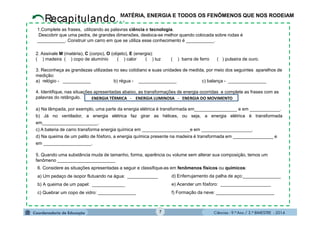 Ciências - 9.º Ano / 2.º BIMESTRE - 2014
6. Considere as situações apresentadas a seguir e classifique-as em fenômenos físicos ou químicos:
a) Um pedaço de isopor flutuando na água: ____________
b) A queima de um papel: _____________
c) Quebrar um copo de vidro: _______________
d) Enferrujamento da palha de aço:_______________
e) Acender um fósforo: ____________________
f) Formação da neve: _______________________
7
MATÉRIA, ENERGIA E TODOS OS FENÔMENOS QUE NOS RODEIAM
2. Assinale M (matéria), C (corpo), O (objeto), E (energia):
( ) madeira ( ) copo de alumínio ( ) calor ( ) luz ( ) barra de ferro ( ) pulseira de ouro.
3. Reconheça as grandezas utilizadas no seu cotidiano e suas unidades de medida, por meio dos seguintes aparelhos de
medição:
a) relógio - ___________ b) régua - _______________ c) balança - _______________
4. Identifique, nas situações apresentadas abaixo, as transformações de energia ocorridas e complete as frases com as
palavras do retângulo.
a) Na lâmpada, por exemplo, uma parte da energia elétrica é transformada em_________________ e em ____________.
b) Já no ventilador, a energia elétrica faz girar as hélices, ou seja, a energia elétrica é transformada
em______________________.
c) A bateria de carro transforma energia química em ___________________e em ____________________.
d) Na queima de um palito de fósforo, a energia química presente na madeira é transformada em ________________ e
em ___________________.
5. Quando uma substância muda de tamanho, forma, aparência ou volume sem alterar sua composição, temos um
fenômeno _______________________
1.Complete as frases, utilizando as palavras ciência e tecnologia.
Descobrir que uma pedra, de grandes dimensões, desloca-se melhor quando colocada sobre rodas é
___________. Construir um carro em que se utiliza esse conhecimento é ___________.
ENERGIA TÉRMICA - ENERGIA LUMINOSA - ENERGIA DO MOVIMENTO
 