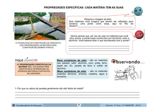 Ciências - 9.º Ano / 2.º BIMESTRE - 2014
Observe a imagem ao lado.
Que materiais você imagina que devem ser utilizados para
construir uma ponte como essa, aqui no Rio de
Janeiro?____________________________________________
9
PROPRIEDADES ESPECÍFICAS: CADA MATÉRIA TEM AS SUAS
Vamos pensar que, em vez de usar os materiais que você
citou acima, a ponte fosse construída com borracha, vidro e
alumínio. Você saberia dizer o que aconteceria com a ponte?
_________________________________________________
_________________________________________________
_________________________________________________
AS PROPRIEDADES ESPECÍFICAS DA
MATÉRIA SÃO UTILIZADAS PARA
IDENTIFICAR E DIFERENCIAR OS
DIVERSOS MATERIAIS EXISTENTES
NO UNIVERSO.
1- Por que os cabos de panelas geralmente não são feitos de metal?
____________________________________________________________________________________________________
____________________________________________________________________________________________________
____________________________________________________________________________________________________
Bons condutores de calor - são os materiais
que passam calor: alumínio, ouro, prata, ferro,
papel etc. Ex. panela de ferro e colher de
alumínio.
Maus condutores de calor - são os materiais
isolantes térmicos: amianto, madeira, água e
borracha.
http://www.if.usp.br
moleculestothemax.com
ultimosegundo.ig.com.br
A TECNOLOGIA DA CONSTRUÇÃO SE APROVEITA
DAS PROPRIEDADES DA MATÉRIA PARA
CONSTRUIR BELÍSSIMAS PONTES.
 