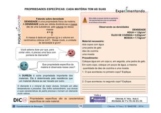 Ciências - 9.º Ano / 2.º BIMESTRE - 201410
Observando as densidades
DENSIDADE
ÁGUA = 1,0g/cm³
ÓLEO DE COZINHA = 0,93g/cm³
MOEDA = 7,72g/cm³
Material necessário:
dois copos com água
uma pedra de gelo
óleo de cozinha
uma moeda
Procedimento:
Coloque água em um copo e, em seguida, uma pedra de gelo.
Em outro copo, coloque um pouco de água, a mesma
quantidade de óleo de cozinha e uma moeda.
1. O que aconteceu no primeiro copo? Explique.
__________________________________________________
__________________________________________________
2. O que aconteceu no segundo copo? Explique.
__________________________________________________
__________________________________________________
__________________________________________________
__________________________________________________
Falando sobre densidade
DENSIDADE é uma propriedade física da matéria.
A DENSIDADE pode ser obtida dividindo-se a massa
(m) de uma substância pelo volume (v) dessa
massa:
d = m
v
A massa é dada em gramas (g) e o volume em
centímetros cúbicos (cm³). Desse modo, a unidade
de densidade é g/cm3.
PROPRIEDADES ESPECÍFICAS: CADA MATÉRIA TEM AS SUAS
A DUREZA é outra propriedade importante dos
materiais. Ela é determinada pela resistência que
um material oferece ao ser riscado por outro.
Você saberia dizer por que, para
cortar vidro, é preciso uma faca com
ponteira de diamante?
______________________________
Que propriedade específica da
matéria é observada nesse caso?
_____________________________
O diamante é o mineral de maior dureza, formado em altas
temperaturas e pressões. Seu brilho extraordinário, sua dureza
e suas características de pedra preciosa o tornam um diamante
muito valioso.
Propriedades específicas são as características
específicas de cada material.
Ciências, 9.° Ano, Aula 3,
Atividades de 17 a 19 e de 22 a 32.
 