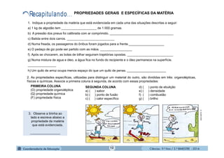 Ciências - 9.º Ano / 2.º BIMESTRE - 201412
1. Indique a propriedade da matéria que está evidenciada em cada uma das situações descritas a seguir:
a) 1 kg de algodão tem ____________________ de 1 000 gramas.
b) A pressão dos pneus foi calibrada com ar comprimido. ____________________________________
c) Batida entre dois carros. ___________________________
d) Numa freada, os passageiros do ônibus foram jogados para a frente.____________________
e) O pedaço de giz pode ser partido com as mãos. __________________
f) Após se chocarem, as bolas de bilhar seguiram trajetórias opostas. __________________________
g) Numa mistura de agua e óleo, a água fica no fundo do recipiente e o óleo permanece na superfície.
________________
h) Um quilo de arroz ocupa menos espaço do que um quilo de penas. ______________________
3. Observe a tirinha ao
lado e escreva abaixo a
propriedade da matéria
que está evidenciada.
_________________
www.cbpf.br-6
PROPRIEDADES GERAIS E ESPECÍFICAS DA MATÉRIA
2. As propriedades específicas, utilizadas para distinguir um material do outro, são divididas em três: organolépticas,
físicas e químicas. Associe a primeira coluna à segunda, de acordo com essas propriedades:
SEGUNDA COLUNA
a) ( ) sabor
b) ( ) ponto de fusão
c) ( ) calor específico
d) ( ) ponto de ebulição
e) ( ) densidade
f) ( ) combustão
g) ( ) brilho
PRIMEIRA COLUNA
(O) propriedade organoléptica
(Q) propriedade química
(F) propriedade física
 