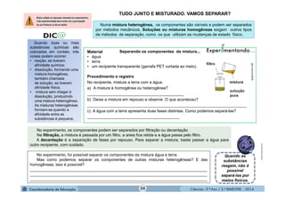 Ciências - 9.º Ano / 2.º BIMESTRE - 2014
Material
• água
• terra
• um recipiente transparente (garrafa PET cortada ao meio).
Procedimento e registro
No recipiente, misture a terra com a água.
a) A mistura é homogênea ou heterogênea?
___________________________________________
b) Deixe a mistura em repouso e observe. O que aconteceu?
_______________________________________________________________________
c) A água com a terra apresenta duas fases distintas. Como podemos separá-las?
_________________________________________
24
Quando duas ou mais
substâncias químicas são
colocadas em contato, três
coisas podem ocorrer:
• reação, se tiverem
afinidade química;
• dissolução, formando uma
mistura homogênea,
também chamada
de solução, se tiverem
afinidade física;
• mistura sem chegar à
dissolução, produzindo
uma mistura heterogênea.
As misturas heterogêneas
formam-se quando a
afinidade entre as
substâncias é pequena.
TUDO JUNTO E MISTURADO. VAMOS SEPARAR?
Numa mistura heterogênea, os componentes são visíveis e podem ser separados
por métodos mecânicos. Soluções ou misturas homogêneas exigem outros tipos
de métodos de separação, como os que utilizam as mudanças de estado físico.
moleculestothemax.com
Separando os componentes da mistura...
Quando as
substâncias
reagem, não é
possível
separá-las por
meios físicos.
No experimento, foi possível separar os componentes da mistura água e terra.
Mas como podemos separar os componentes de outras misturas heterogêneas? E das
homogêneas, isso é possível?
_______________________________________________________________________________
_______________________________________________________________________________
_______________________________________________________________________________
No experimento, os componentes podem ser separados por filtração ou decantação.
Na filtração, a mistura é passada por um filtro, a areia fica retida e a água passa pelo filtro.
A decantação é a separação de fases por repouso. Para separar a mistura, basta passar a água para
outro recipiente, com cuidado.
quiprocura.net
 