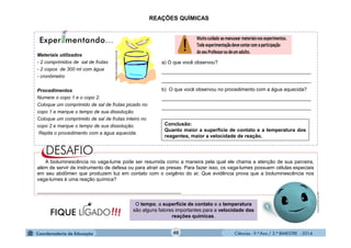Ciências - 9.º Ano / 2.º BIMESTRE - 2014
a) O que você observou?
______________________________________________________
______________________________________________________
b) O que você observou no procedimento com a água aquecida?
______________________________________________________
______________________________________________________
Materiais utilizados
- 2 comprimidos de sal de frutas
- 2 copos de 300 ml com água
- cronômetro
Procedimentos
Numere o copo 1 e o copo 2.
Coloque um comprimido de sal de frutas picado no
copo 1 e marque o tempo de sua dissolução.
Coloque um comprimido de sal de frutas inteiro no
copo 2 e marque o tempo de sua dissolução.
Repita o procedimento com a água aquecida.
http://www.sobiologia.com.br/.gif
40
REAÇÕES QUÍMICAS
Conclusão:
Quanto maior a superfície de contato e a temperatura dos
reagentes, maior a velocidade de reação.
O tempo, a superfície de contato e a temperatura
são alguns fatores importantes para a velocidade das
reações químicas.
A bioluminescência no vaga-lume pode ser resumida como a maneira pela qual ele chama a atenção de sua parceira,
além de servir de instrumento de defesa ou para atrair as presas. Para fazer isso, os vaga-lumes possuem células especiais
em seu abdômen que produzem luz em contato com o oxigênio do ar. Que evidência prova que a bioluminescência nos
vaga-lumes é uma reação química?
____________________________________________________
moleculestothemax.com
 