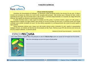 Ciências - 9.º Ano / 2.º BIMESTRE - 2014
Leia o texto acima e, depois, faça uma pesquisa no site do Ciência Hoje sobre as causas da formação da chuva ácida.
_________________________________________________________________________
_________________________________________________________________________
_________________________________________________________________________
_________________________________________________________________________
_________________________________________________________________________
_________________________________________________________________________
_________________________________________________________________________
_________________________________________________________________________
42
FUNÇÕES QUÍMICAS
Chuva ácida de propósito
Cientistas da Universidade de Gottingen, na Alemanha, estão borrifando ácidos nas árvores do seu país. A ideia é
mostrar aos europeus os efeitos da chuva ácida causada pela poluição. Vale lembrar que a floresta de Harz, onde a
experiência teve lugar, fica encravada entre o vale do Ruhr, a fronteira belgo-holandês e o noroeste da antiga Alemanha
Oriental, três regiões de altíssima concentração industrial.
A estufa montada sobre a mata virgem foi dividida em três partes. A primeira recebe a água com alta acidez; a
segunda parte é regada com água tratada, para simular as chuvas ocorridas há cem anos; e a terceira quase não recebe
umidade, para simular condições de seca. Um dos efeitos esperados é o enfraquecimento das raízes na parte sujeita à
água poluída.
Várias pesquisas indicam que a água com alta acidez elimina certos nutrientes do solo, explica a pesquisadora
Adalgiza Fornaro, do Instituto de Química da Universidade de São Paulo. Estima-se que 97% das árvores com menos de
60 anos estejam afetadas na floresta alemã.
Adaptado da Revista Superinteressante – novembro/1993
s3.amazonaws.com/magoo/ABAAAAqJQAD-1.jpg
ESPAÇO PES UISA
http://chc.cienciahoje.uol.com.br/o-que-e-chuva-acida/
 