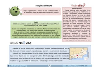 Ciências - 9.º Ano / 2.º BIMESTRE - 201444
FUNÇÕES QUÍMICAS
SAIS
Sal é toda substância que em água produz um cátion diferente do H+ e um
ânion diferente do OH- e dos óxidos.
Os sais são compostos encontrados na natureza. Ao nosso redor, existe uma
infinidade deles, que fazem parte dos mais variados materiais.
O sal de cozinha é muito importante para a saúde do corpo humano. A
formação dos dentes, dos ossos e a produção das hemácias do sangue
também dependem de alguns sais presentes no organismo. Os sais minerais
integram reações vitais como, por exemplo, a fotossíntese e a respiração.
Pitadas de sais
Passar perfume sobre as axilas é um
hábito antigo, praticado há 5 000 anos na
Suméria. Desodorantes, de fato, só surgiram
nos Estados Unidos, no final do século
passado, quando os químicos descobriram
que sais de zinco poderiam inibir a produção
de suor. Na época, é verdade, eles nem
desconfiavam que isso acontecia porque as
partículas de metal tampavam os poros.
Ainda hoje, ao menos na França, a maioria
das pessoas continua ignorando as
propriedades dos sais de zinco e de outros
metais usados em desodorante, de acordo
com a Federação das Indústrias de
Cosméticos, enquanto o consumo de
perfume é o mais elevado do mundo: 12
frascos anuais por pessoa. Apenas três em
cada dez franceses usam desodorante.
Texto adaptado de Revista Superinteressante (fev/ 1991).
O que o giz escolar, a concha do mar, o sal de cozinha e
as águas dos rios e de nascentes possuem em comum?
moleculestothemax.com
O estado do Rio de Janeiro possui fontes de água minerais naturais com sais de flúor e
lítio. Esses sais minerais possuem propriedades que retardam o envelhecimento das células.
Pesquise uma cidade do estado do Rio de Janeiro em que existam essas fontes naturais de
água mineral. Depois, crie uma propaganda turística (folhetos) do lugar, contendo: localização
(como chegar vindo da cidade do Rio de Janeiro), uma foto das fontes naturais, um relato dos
benefícios da água e uma foto da cidade onde a fonte de água mineral está localizada.
petropolis.com.br
ESPAÇO PES UISA
 