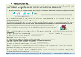 Ciências - 9.º Ano / 2.º BIMESTRE - 2014
_________________________________________________
_________________________________________________
_________________________________________________
46
1. Reação química é o mesmo que fenômeno químico, isto é, aquele que altera a natureza do material. O material do estado
inicial "desaparece" e no seu lugar surge, pelo menos, uma nova substância. São reações químicas: __________________,
_____________________ e _______________.
2. Houve reação química nas transformações da situação abaixo? Esquematize uma equação química que contemple o esquema.
Recapitulando...
3. Ao se colocar em contato um ácido com um metal, observamos que há liberação de um gás. A liberação de um gás é uma
___________________ da ocorrência de reação química.
4. Não existe uma velocidade geral para todas as reações químicas. Cada uma acontece em sua velocidade específica. Algumas
reações químicas são lentas e outras são mais rápidas. Relacione três fatores importantes para a velocidade das reações químicas.
__________________________________________________________________________
5. Que evidência você percebe na ocorrência de reação química registrada no morango ao lado?
_____________________
http://crv.educacao.mg.gov.br/sistema_crv/
mensagens.culturamix.com
6. X é uma substância gasosa nas condições ambientes. É um gás que apaga o fogo e também é um dos gases que participa do
Efeito Estufa.
a) Qual é a função química da substância X - ___________________ . c) Qual é a substância X - ______________ .
b) Qual é a formula química da substância X - _______________.
7. Complete com uma única palavra:
a) Substâncias que reagem com bases, neutralizando sua ação – ______________________
b) Função química em que se enquadram os produtos de limpeza e o sabão em pó – __________________.
c) Função química em que se enquadra o sal de cozinha – ________________.
d) Função química do gás responsável pelo efeito estufa– __________________.
8. Sabor adstringente é o que percebemos quando comemos uma banana verde (não madura). Que função química caracteriza o
sabor adstringente (sabor que amarra na boca)? ____________________.
9. O suco gástrico, necessário à digestão, contém ácido clorídrico que, em excesso, pode provocar “dor de estômago”. A que
função química o ácido clorídrico pertence? ______________.
 