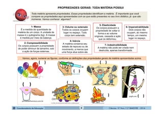 Ciências - 9.º Ano / 2.º BIMESTRE - 20148
PROPRIEDADES GERAIS: TODA MATÉRIA POSSUI
Toda matéria apresenta propriedades. Essas propriedades identificam a matéria. É importante que você
compare as propriedades aqui apresentadas com as que estão presentes no seu livro didático, já que são
inúmeras. Vamos conhecer algumas?
Vamos, agora, numerar as figuras, conforme as definições das propriedades gerais da matéria apresentadas acima.
1- Massa
É a medida da quantidade de
matéria de um corpo. A unidade de
massa é o quilograma (kg). A massa
é medida por meio da balança.
3- Volume ou extensão
Todos os corpos ocupam
lugar no espaço. Todo
corpo tem extensão.
4- Inércia
A matéria conserva seu
estado de repouso ou de
movimento, a menos que
uma força atue sobre ela.
6- Impenetrabilidade
Dois corpos não
ocupam, ao mesmo
tempo, um mesmo
lugar no espaço.
2- Compressibilidade
Os corpos possuem a propriedade
de poder diminuir de tamanho, sob
a ação de forças externas.
5- Elasticidade
Os corpos possuem a
propriedade de voltar à
forma e ao volume
originais, cessada a ação
que os deformou.
7- Indestrutibilidade
A matéria não pode ser criada nem
destruída, apenas transformada.
 