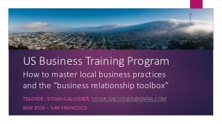 US Business Training Program
How to master local business practices
and the “business relationship toolbox”
TEACHER : SYLVIA GALLUSSER, SYLVIA.GALLUSSER@GMAIL.COM
MAY 2016 – SAN FRANCISCO
 
