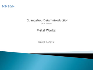 Guangzhou Detal Introduction
(2016 Edition)
Metal Works
March 1, 2016
 