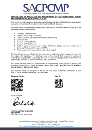 CONFIRMATION OF APPLICATION FOR REGISTRATION OF THE CONSTRUCTION HEALTH
AND SAFETY DISCIPLINE WITH THE SACPCMP
This serves to confirm that you, Gideon Gerhardus Strydom (ID 6004145108086) have submitted an
application for registration for the Construction Health and Safety discipline.
This letter serves to acknowledge receipt of your application for registration which included all of the
required supporting documentation:
1. Completed Application form
1. Certified Copy of RSA ID or similar
2. Certified Copies of Educational Qualifications and Training
3. Curriculum Vitae
4. Annexure A1 Project Profiles
5. Annexure A2 Project reports
6. Certified copies of membership of other Professional bodies and your involvement in
Continuing Professional Development (CPD).
7. Proof of payment of the application is also acknowledged
The Council currently has a backlog in the processing of applications in the category for which you
have applied for registration. The backlog is due to the unusually high volumes of applications
received by Council since the beginning of this year. The Council is doing everything within its means
and available resources to process and finalise these applications.
Your online web ID is 35070330. This Web ID is to be used solely for the purpose of tracking your
application on the Council’s online registration system. THIS IS NOT A REGISTRATION NUMBER,
NOR SHOULD IT BE USED AS SUCH.
Your Personal details can be verified in the first QR code below. Furthermore confirmation of your
Web ID can be verified in the second QR Code below.
Personal Details Web ID
F8BBB8F051D0BEDF4D88A0F8BBB8F
E2AAA2E06D356038B8A8E0E2AAA2E
FCCC94A9D868576708FDCB5E7F0D4
707517A95CA3A09B95D4D54467E44
784BCDA69578576DB2F5E04454ECD
B2A222B0E643A090E3D5F8A8F1850
F0EEE0F0F0085769D66099AFB72B8
88888880800080800080008880800
F8BBB8F020A0D0F8BBB8F
E2AAA2E03C7CA0E2AAA2E
8BA0ECA8D0C79FA714D64
322AA2B8F53828D82879B
F0EEE0F0B09797A79D24A
888888808888088800808
Yours Faithfully
___________________________
NOMVULA ETHEL RAKOLOTE
REGISTRAR
Date letter issued: 30/10/2015
International Business Gateway, 1st
Floor Gateway Creek, Corner New Road & 6th
Road, Midrand
P.O. Box 6286, Halfway House, 1685
Tel : +27 11 3183402/3/4 Fax : +27 86 662 9234
Email : registrations@sacpcmp.org.za / admin@sacpcmp.org.za / Website : www.sacpcmp.org.za
 