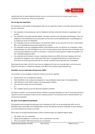 Applicatierationalisatie met MDM Marc Govers Pagina 2 van 3
problematiek van het applicatielandschap dan zou een conclusiekunnen zijn om te gaan werken met de
masterdata om hiervoor een oplossing te genereren.
Aan de slag met masterdata...
De masterdata is zoals gesteld, de belangrijkste data van een organisatie. Daarom moet deze data beantwoorden
aan een aantal eisen:
 De masterdata moet aanwezig zijn: dat kan betekenen dat deze verzameld, beheerd en opgeslagen moet
worden;
 De masterdata moet goede kwaliteit hebben: niet alleen juistheid is een belangrijk kwaliteitsaspect maar ook
tijdigheid en beschikbaarheid op de juiste plaats op het juiste moment (datadistributie) is erg belangrijk om
te voldoen aan de eis van flexibiliteit;
 De masterdata moet een centrale plaats in het landschap hebben op een wijze dat vanuit een centrale plaats,
80% van de bedrijfskritische processen bediend kan worden;
 De masterdata moet qua metagegevensbeheer goed beheerd worden: de definities van masterdata moeten
breed gedragen zijn zodat het begrip en de communicatievergroot wordt. Daarnaast dient masterdata op de
juiste wijze gemodelleerd te worden en met elkaar in verband te worden gebracht middels het opstellen van
een masterdata gegevensmodel;
 De masterdata wordt beheerd in de zgn. masterdata infrastructuur (MDI): dit kan een database zijn of een
samenspel van databases maar in ieder geval dient deze in het applicatielandschap centrale locatie qua
techniek zo te worden geconstrueerd dat men snel de masterdata daar krijgt daar waar noodzakelijk.
Bovenstaande eisen lijken niet echt nieuw maar de uitdaging zit erin dat men veranderingen moet doorvoeren
terwijl de winkel open is, oftewel hoe realiseer je een MDI in een bestaand applicatielandschap.
Voordelen van een masterdata infrastructuur (MDI)
De voordelen van een dergelijke masterdata infrastructuur zijn de volgende:
 Minder kosten voor ontwikkeling en beheer;
 Meer flexibiliteit om te voldoen aan bestaande en nog onbekende toekomstige informatiebehoeften;
 Veel effectiever en efficiënter omgaan met de aanwezige middelen;
 Data optimaal inzetten voor businessdoelen;
en...
 een mogelijke oplossing voor het applicatie spaghetti probleem!
Het laatste voordeel is van het grootste belang omdat het de vereiste flexibiliteit van een ICT landschap belooft en
daarmee echt een voorwaarde schept voor een ondersteunende ICT functie bij het snel en effectief bereiken van
(nieuwe) businessdoelen.
De opzet van de applicatierationalisatie
Zoals gesteld wordt de gedachte gehanteerd dat masterdata met 20% van de aanwezige data, 80% van de in
bedrijfsprocessen aanwezige informatiebehoeften voorziet. Dit betekent dat deze masterdata van groot belang is
en centraal beheerd kan worden in een MDI.
Bij de opzet van de applicatierationalisatie worden achtereenvolgens de volgende stappen gezet:
1. Stel doelen vast voor masterdata;
2. Bepaal positie gegevens in architectuur: wat is masterdata en wat niet?;
3. Start met opstellen MDI zowel technisch als conceptueel;
 