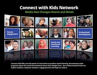 Connect with Kids Network
Media that Changes Hearts and Minds
Connect with Kids uses the power of real stories to produce award-winning, documentary-style
programs about the social and emotional issues that changes lives. Our evidence-based resources
inspire students, empower teachers, engage parents and improve culture.
 