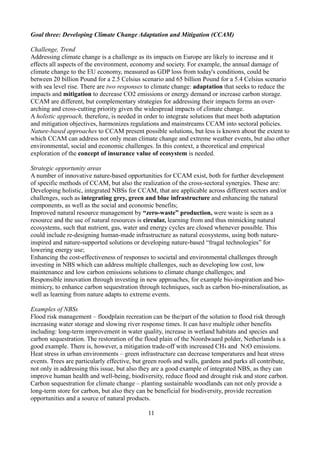Goal three: Developing Climate Change Adaptation and Mitigation (CCAM)
Challenge, Trend
Addressing climate change is a challenge as its impacts on Europe are likely to increase and it
effects all aspects of the environment, economy and society. For example, the annual damage of
climate change to the EU economy, measured as GDP loss from today's conditions, could be
between 20 billion Pound for a 2.5 Celsius scenario and 65 billion Pound for a 5.4 Celsius scenario
with sea level rise. There are two responses to climate change: adaptation that seeks to reduce the
impacts and mitigation to decrease CO2 emissions or energy demand or increase carbon storage.
CCAM are different, but complementary strategies for addressing their impacts forms an over-
arching and cross-cutting priority given the widespread impacts of climate change.
A holistic approach, therefore, is needed in order to integrate solutions that meet both adaptation
and mitigation objectives, harmonizes regulations and mainstreams CCAM into sectoral policies.
Nature-based approaches to CCAM present possible solutions, but less is known about the extent to
which CCAM can address not only mean climate change and extreme weather events, but also other
environmental, social and economic challenges. In this context, a theoretical and empirical
exploration of the concept of insurance value of ecosystem is needed.
Strategic opportunity areas
A number of innovative nature-based opportunities for CCAM exist, both for further development
of specific methods of CCAM, but also the realization of the cross-sectoral synergies. These are:
Developing holistic, integrated NBSs for CCAM, that are applicable across different sectors and/or
challenges, such as integrating grey, green and blue infrastructure and enhancing the natural
components, as well as the social and economic benefits;
Improved natural resource management by “zero-waste” production, were waste is seen as a
resource and the use of natural resources is circular, learning from and thus mimicking natural
ecosystems, such that nutrient, gas, water and energy cycles are closed whenever possible. This
could include re-designing human-made infrastructure as natural ecosystems, using both nature-
inspired and nature-supported solutions or developing nature-based “frugal technologies” for
lowering energy use;
Enhancing the cost-effectiveness of responses to societal and environmental challenges through
investing in NBS which can address multiple challenges, such as developing low cost, low
maintenance and low carbon emissions solutions to climate change challenges; and
Responsible innovation through investing in new approaches, for example bio-inspiration and bio-
mimicry, to enhance carbon sequestration through techniques, such as carbon bio-mineralisation, as
well as learning from nature adapts to extreme events.
Examples of NBSs
Flood risk management – floodplain recreation can be the/part of the solution to flood risk through
increasing water storage and slowing river response times. It can have multiple other benefits
including: long-term improvement in water quality, increase in wetland habitats and species and
carbon sequestration. The restoration of the flood plain of the Noordwaard polder, Netherlands is a
good example. There is, however, a mitigation trade-off with increased CH4 and N2O emissions.
Heat stress in urban environments – green infrastructure can decrease temperatures and heat stress
events. Trees are particularly effective, but green roofs and walls, gardens and parks all contribute,
not only in addressing this issue, but also they are a good example of integrated NBS, as they can
improve human health and well-being, biodiversity, reduce flood and drought risk and store carbon.
Carbon sequestration for climate change – planting sustainable woodlands can not only provide a
long-term store for carbon, but also they can be beneficial for biodiversity, provide recreation
opportunities and a source of natural products.
11
 