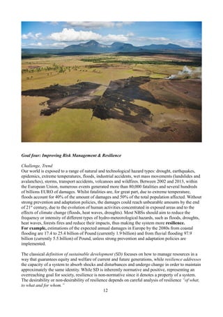 Goal four: Improving Risk Management & Resilience
Challenge, Trend
Our world is exposed to a range of natural and technological hazard types: drought, earthquakes,
epidemics, extreme temperatures, floods, industrial accidents, wet mass movements (landslides and
avalanches), storms, transport accidents, volcanoes and wildfires. Between 2002 and 2013, within
the European Union, numerous events generated more than 80,000 fatalities and several hundreds
of billions EURO of damages. Whilst fatalities are, for great part, due to extreme temperature,
floods account for 40% of the amount of damages and 50% of the total population affected. Without
strong prevention and adaptation policies, the damages could reach unbearable amounts by the end
of 21st
century, due to the evolution of human activities concentrated in exposed areas and to the
effects of climate change (floods, heat waves, droughts). Most NBSs should aim to reduce the
frequency or intensity of different types of hydro-meteorological hazards, such as floods, droughts,
heat waves, forests fires and reduce their impacts, thus making the system more resilience.
For example, estimations of the expected annual damages in Europe by the 2080s from coastal
flooding are 17.4 to 25.4 billion of Pound (currently 1.9 billion) and from fluvial flooding 97.9
billion (currently 5.5.billion) of Pound, unless strong prevention and adaptation policies are
implemented.
The classical definition of sustainable development (SD) focuses on how to manage resources in a
way that guarantees equity and welfare of current and future generations, while resilience addresses
the capacity of a system to absorb shocks and disturbances and undergo change in order to maintain
approximately the same identity. While SD is inherently normative and positive, representing an
overreaching goal for society, resilience is non-normative since it denotes a property of a system.
The desirability or non-desirability of resilience depends on careful analysis of resilience “of what,
to what and for whom.”
12
 