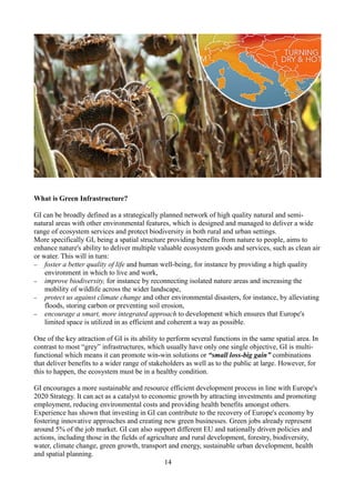 What is Green Infrastructure?
GI can be broadly defined as a strategically planned network of high quality natural and semi-
natural areas with other environmental features, which is designed and managed to deliver a wide
range of ecosystem services and protect biodiversity in both rural and urban settings.
More specifically GI, being a spatial structure providing benefits from nature to people, aims to
enhance nature's ability to deliver multiple valuable ecosystem goods and services, such as clean air
or water. This will in turn:
− foster a better quality of life and human well-being, for instance by providing a high quality
environment in which to live and work,
− improve biodiversity, for instance by reconnecting isolated nature areas and increasing the
mobility of wildlife across the wider landscape,
− protect us against climate change and other environmental disasters, for instance, by alleviating
floods, storing carbon or preventing soil erosion,
− encourage a smart, more integrated approach to development which ensures that Europe's
limited space is utilized in as efficient and coherent a way as possible.
One of the key attraction of GI is its ability to perform several functions in the same spatial area. In
contrast to most “grey” infrastructures, which usually have only one single objective, GI is multi-
functional which means it can promote win-win solutions or “small loss-big gain” combinations
that deliver benefits to a wider range of stakeholders as well as to the public at large. However, for
this to happen, the ecosystem must be in a healthy condition.
GI encourages a more sustainable and resource efficient development process in line with Europe's
2020 Strategy. It can act as a catalyst to economic growth by attracting investments and promoting
employment, reducing environmental costs and providing health benefits amongst others.
Experience has shown that investing in GI can contribute to the recovery of Europe's economy by
fostering innovative approaches and creating new green businesses. Green jobs already represent
around 5% of the job market. GI can also support different EU and nationally driven policies and
actions, including those in the fields of agriculture and rural development, forestry, biodiversity,
water, climate change, green growth, transport and energy, sustainable urban development, health
and spatial planning.
14
 