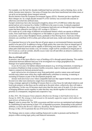 For example, over the last few decades traditional land use activities, such as farming, have, on the
whole, become more intensive. Vast areas of Europe have also been transformed into urban zones or
cut up by an increasingly dense transport network.
Recent statistics from the European Environment Agency (EEA) illustrate just how significant
these changes are. In a single decade around 5% of EU territory was covered with concrete or
otherwise converted into artificial areas.
Europe's motorways have also increased in length by almost 41% (15,000 km) within that same
period and are set to increase by a further 12,000 km in the years to come. In densely populated
countries like Belgium, the average size of contiguous land units not cut through by major transport
routes has been reduced to just 20 km/2 (EU average is 130 km/2).
GI is made up of a wide range of different environmental features which can operate at different
scales, from small linear such as hedgerows or fish ladders or green roofs to entire functional
ecosystems, such as intact floodplain forests, peatlands or free-flowing rivers. Each one of these
elements can contribute to GI in urban, peri-urban and rural areas, inside and outside protected
areas.
It is important however to be aware that not all green spaces or environmental features necessarily
qualify to be part of GI. In addition to being of high quality they must also form an integral part of
an interconnected GI network and be capable of delivering more than simply “a green space.” An
urban park (individual tree) inside a city, for instance, might well be considered an integral part of
GI if it acts as a cool air corridor, absorbs excess water run-off and offers an attractive outdoor area
for recreation and wildlife.
How is a GI built up?
In practice, one of the most effective ways of building a GI is through spatial planning. This enables
interactions between different land uses to be investigated over a large geographical area.
Strategic level spatial planning will help to:
− locate the best place for habitat enhancement projects (e.g. involving restoration, re-naturing or
re-creation of habitats) to help reconnect healthy ecosystem, improve landscape permeability or
improve connectivity between protected areas;
− guide infrastructure developments away from particularly sensitive nature areas and instead
towards more robust areas where they might additionally contribute to restoring, re-naturing or
recreating GI features as part of the development proposal; and
− identify multi-functional zones where compatible land uses that support healthy ecosystems are
favored over other more destructive single-focus developments.
Using a strategic approach to building GI ensures there is a clear focus for individual initiatives and
local-scale projects so that these can be scaled up to the point where, collectively, they will make a
real difference. In this way GI becomes much more than the mere sum of its parts. It is also a means
of bringing different sectors together in order that they may decide together on local land use
priorities in a transparent, integrated and cooperative way.
In May 2011, The European Union adopted a Biodiversity Strategy to halt biodiversity loss in
Europe by 2020. The strategy is built around six (6) mutually supportive targets which address the
main drivers of biodiversity loss.
Target 2. aims to ensure that “by 2020, ecosystems and their services are maintained and enhanced
by establishing GI and restoring at least 15% of degraded ecosystems. Responding to this political
ambition, as well as the Resource Efficiency Roadmap, the European Commission published a new
Strategy in May 2013 to promote the use of GI across Europe.
The Strategy aims to create a robust enabling framework in order to promote and facilitate GI
projects within existing legal, policy and financial instruments.
15
 