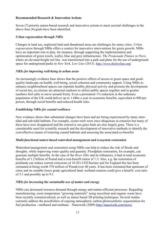 Recommended Research & Innovation Actions
Seven (7) priority nature-based research and innovative actions to meet societal challenges in the
above four (4) goals have been identified.
Urban regeneration through NBSs
Changes in land use, neglected land and abandoned areas are challenges for many cities. Urban
regeneration through NBSs offers a context for innovative interventions for green growth. NBSs
have an important role to play, for instance, through supporting the implementation and
optimization of green (roofs, walls), blue and grey infrastructure. The Promenade Plantee in Paris,
where an elevated freight rail line was transformed into a park and plans for the use of underground
space for underground parks in New York, Low Line (2015); http://www.thelowline.org/
NBSs for improving well-being in urban areas
An increasingly evidence base shows that the positive effects of access to green space and good-
quality landscape on health, well-being, social cohesion and community support. Using NBSs to
enhance neighbourhood spaces can stipulate healthy physical activity and promote the development
of social ties, as citizens are attracted outdoors to utilize public spaces together and in greater
numbers feel safer to move around freely. Even a permanent 1% reduction in the sedentary
population of the UK could deliver up to 1.44bn a year in economic benefits, equivalent to 800 per
person, through social benefits and reduced health risks.
Establishing NBSs for coastal resilience
New evidence shows that substantial changes have been and are being experienced by many inter-
tidal and sub-tidal habitats. For example, oyster reefs were once ubiquitous in estuaries but many of
these have now disappeared and the extensive sea grass beds are also largely gone. There is a
considerable need for scientific research and the development of innovative methods to identify the
cost-effective means of restoring coastal habitats and assessing the associated co-benefits
Multi-functional nature-based watershed management and ecosystem restoration
Watershed management and restoration using NBSs can help to reduce the risk of floods and
droughts, while improving water quality and quantity. Floodplain restoration, for example, can
generate multiple benefits. In the case of the River Elbe and its tributaries, it had in total economic
benefits of 1.2 billion of Pound and a cost-benefit ration of 1:3. Also, e.g. the restoration of
peatlands can reduce current emissions of 10-20 t CO2/hectare and for England this has been
estimated at being worth 570 million of Pound over 40 years. It has been estimated that upstream of
cities and on suitable lower grade agricultural land, wetland creation could give a benefit: cost ratio
of 3:1 and possibly up to 9:1.
NBSs for increasing the sustainable use of matter and energy
NBSs can decreased resource demand through energy and matter-efficient processes. Regarding
manufacturing, room temperature “growing materials” using mycelium and organic waste have
been recently commercialized, as well as nature based 3D printing techniques. Several studies
currently address the possibilities of copying atmospheric carbon photosynthetic sequestration for
fuel production - methanol and methane – Nanowerk (2009) http://nanowerk.com/news/
17
 