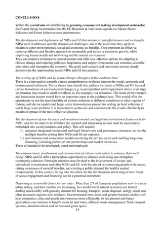 CONCLUSIONS
Within the overall aim of contributing to greening economy and making development sustainable,
the Expert Group recommends that the EU Research & Innovation agenda on Nature-Based
Solutions and Green Infrastructures encompasses:
The development and deployment of NBSs and GI that maximize cost-effectiveness and co-benefits:
NBSs and GI addresses specific demands or challenges, and at the same time they speak to
maximize other environmental, social and economic co-benefits. They represent an effective,
resource-efficient and flexible approach to sustainable and inclusive economic growth, while
improving human health and well-being and the natural environment.
They can improve resilience to natural disaster and offer cost-effective options for adapting to
climate change and reducing pollution. Inspiration and support from nature can stimulate scientific
innovation and strengthen the economy. The goals and research and innovation actions clearly
demonstrate the opportunities to put NBSs and GI into practice.
The scaling-up of NBSs and GI across Europe, through a better evidence base:
There is a clear need to compile a more comprehensive evidence base on the social, economic and
environmental solutions. The evidence base should also address the limits to NBSs and GI: beyond
certain boundaries of environmental change (e.g. in precipitation and temperature) where even large
investments may result in small net effects in, for example, risk reduction. The result of the research
and innovation actions would form an important input to the evidence base. This would offer the
opportunity to test the transferability of various solutions to different conditions in other regions of
Europe, and devise models and large- scale demonstration project for scaling up local solutions to
tackle large scale problem. It is important to synthesize and communicate the results effectively to
maximize uptake of the most effective solutions.
The development of new business and investment models and legal and institutional frameworks for
NBSs and GI: In order to be effective the research and innovation actions must be successfully
embedded into society,business and policy. This will require:
I) adequate integrated institutional and legal frameworks and governance structures, so that the
multiple benefits arising from NBSs and GI are captured;
II) new business and cooperation models involving the private sector and enabling long-term
financing, including public-private partnerships and market incentives.
These all needed to be developed, tested and employed.
The empowerment, involvement and reconnection of citizens with nature to enhance their well-
being: NBSs and GI offer s tremendous opportunity to enhance well-being and strengthen
community cohesion. Particular attention must be paid to the involvement of society and
individuals in restoration and other NBSs and GI, with the aim of re-connecting people with nature,
raising awareness of societal benefits, and creating a public demand for healthy natural
environments. In this context, living labs that allow for the development and testing of new forms
of social engagement and financing can be a potential instrument.
Delivering a sustainable future for our cities: More than 2/3 of European populations now live in an
urban setting, and their number are increasing. In a world where natural resources are limited,
dealing successfully with growing demand for housing, transport, waste disposal, energy, water and
other resources requires new solutions. Environmental innovation and greener business models will
help companies, cities and people use resources more efficiently, so that present and future
generations can continue to benefit clean air and water, efficient waste management, fluid transport
systems, abundant nature and recreational green space.
19
 