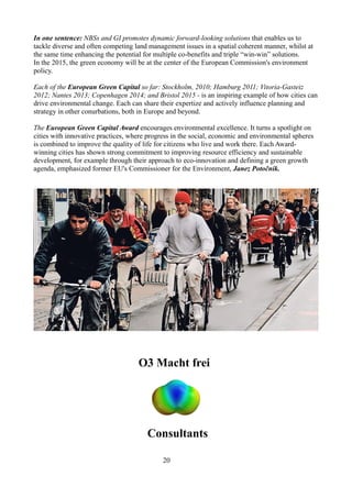 In one sentence: NBSs and GI promotes dynamic forward-looking solutions that enables us to
tackle diverse and often competing land management issues in a spatial coherent manner, whilst at
the same time enhancing the potential for multiple co-benefits and triple “win-win” solutions.
In the 2015, the green economy will be at the center of the European Commission's environment
policy.
Each of the European Green Capital so far: Stockholm, 2010; Hamburg 2011; Vitoria-Gasteiz
2012; Nantes 2013; Copenhagen 2014; and Bristol 2015 - is an inspiring example of how cities can
drive environmental change. Each can share their expertize and actively influence planning and
strategy in other conurbations, both in Europe and beyond.
The European Green Capital Award encourages environmental excellence. It turns a spotlight on
cities with innovative practices, where progress in the social, economic and environmental spheres
is combined to improve the quality of life for citizens who live and work there. Each Award-
winning cities has shown strong commitment to improving resource efficiency and sustainable
development, for example through their approach to eco-innovation and defining a green growth
agenda, emphasized former EU's Commissioner for the Environment, Janez Potočnik.
O3 Macht frei
Consultants
20
 