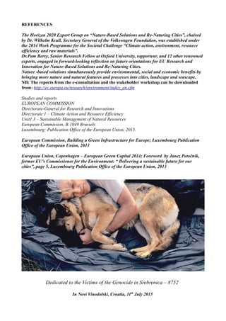 REFERENCES
The Horizon 2020 Expert Group on “Nature-Based Solutions and Re-Naturing Cities”, chaired
by Dr. Wilhelm Krull, Secretary General of the Volkswagen Foundation, was established under
the 2014 Work Programme for the Societal Challenge “Climate action, environment, resource
efficiency and raw materials”.
Dr.Pam Berry, Senior Research Fellow at Oxford University, rapporteur, and 12 other renowned
experts, engaged in forward-looking reflection on future orientations for EU Research and
Innovation for Nature-Based Solutions and Re-Naturing Cities.
Nature -based solutions simultaneously provide environmental, social and economic benefits by
bringing more nature and natural features and processes into cities, landscape and seascape.
NB: The reports from the e-consultation and the stakeholder workshop can be downloaded
from: http://ec.europa.eu/research/environment/index_en.cfm
Studies and reports
EUROPEAN COMMISSION
Directorate-General for Research and Innovations
Directorate 1 – Climate Action and Resource Efficiency
Unit1.3 – Sustainable Management of Natural Resources
European Commission, B-1049 Brussels
Luxembourg: Publication Office of the European Union, 2015.
European Commission, Building a Green Infrastructure for Europe; Luxembourg Publication
Office of the European Union, 2013
European Union, Copenhagen – European Green Capital 2014; Foreword by Janez Potočnik,
former EU's Commissioner for the Environment: “ Delivering a sustainable future for our
cities”, page 5, Luxembourg Publication Office of the European Union, 2013
Dedicated to the Victims of the Genocide in Srebrenica – 8752
In Novi Vinodolski, Croatia, 11th
July 2015
 