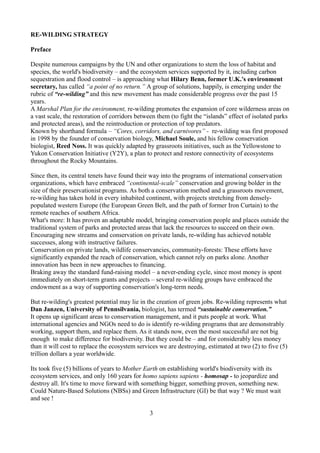 RE-WILDING STRATEGY
Preface
Despite numerous campaigns by the UN and other organizations to stem the loss of habitat and
species, the world's biodiversity – and the ecosystem services supported by it, including carbon
sequestration and flood control – is approaching what Hilary Benn, former U.K.'s environment
secretary, has called “a point of no return.” A group of solutions, happily, is emerging under the
rubric of “re-wilding” and this new movement has made considerable progress over the past 15
years.
A Marshal Plan for the environment, re-wilding promotes the expansion of core wilderness areas on
a vast scale, the restoration of corridors between them (to fight the “islands” effect of isolated parks
and protected areas), and the reintroduction or protection of top predators.
Known by shorthand formula – “Cores, corridors, and carnivores” - re-wilding was first proposed
in 1998 by the founder of conservation biology, Michael Soule, and his fellow conservation
biologist, Reed Noss. It was quickly adapted by grassroots initiatives, such as the Yellowstone to
Yukon Conservation Initiative (Y2Y), a plan to protect and restore connectivity of ecosystems
throughout the Rocky Mountains.
Since then, its central tenets have found their way into the programs of international conservation
organizations, which have embraced “continental-scale” conservation and growing bolder in the
size of their preservationist programs. As both a conservation method and a grassroots movement,
re-wilding has taken hold in every inhabited continent, with projects stretching from densely-
populated western Europe (the European Green Belt, and the path of former Iron Curtain) to the
remote reaches of southern Africa.
What's more: It has proven an adaptable model, bringing conservation people and places outside the
traditional system of parks and protected areas that lack the resources to succeed on their own.
Encouraging new streams and conservation on private lands, re-wilding has achieved notable
successes, along with instructive failures.
Conservation on private lands, wildlife conservancies, community-forests: These efforts have
significantly expanded the reach of conservation, which cannot rely on parks alone. Another
innovation has been in new approaches to financing.
Braking away the standard fund-raising model – a never-ending cycle, since most money is spent
immediately on short-term grants and projects – several re-wilding groups have embraced the
endowment as a way of supporting conservation's long-term needs.
But re-wilding's greatest potential may lie in the creation of green jobs. Re-wilding represents what
Dan Janzen, University of Pennsilvania, biologist, has termed “sustainable conservation.”
It opens up significant areas to conservation management, and it puts people at work. What
international agencies and NGOs need to do is identify re-wilding programs that are demonstrably
working, support them, and replace them. As it stands now, even the most successful are not big
enough to make difference for biodiversity. But they could be – and for considerably less money
than it will cost to replace the ecosystem services we are destroying, estimated at two (2) to five (5)
trillion dollars a year worldwide.
Its took five (5) billions of years to Mother Earth on establishing world's biodiversity with its
ecosystem services, and only 160 years for homo sapiens sapiens - homosap - to jeopardize and
destroy all. It's time to move forward with something bigger, something proven, something new.
Could Nature-Based Solutions (NBSs) and Green Infrastructure (GI) be that way ? We must wait
and see !
3
 