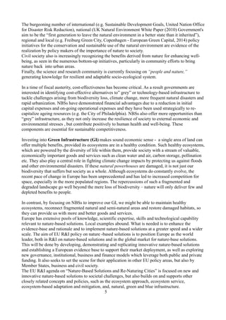 The burgeoning number of international (e.g. Sustainable Development Goals, United Nation Office
for Disaster Risk Reduction), national (UK Natural Environment White Paper (2010) Government's
aim to be the “first generation to leave the natural environment in a better state than it inherited”),
regional and local (e.g. Freiburg Green City, Copenhagen - European Green Capital, 2014) policy
initiatives for the conservation and sustainable use of the natural environment are evidence of the
realization by policy makers of the importance of nature to society.
Civil society also is increasingly recognizing the benefits derived from nature for enhancing well-
being, as seen in the numerous bottom-up initiatives, particularly in community efforts to bring
nature back into urban areas.
Finally, the science and research community is currently focusing on “people and nature,”
generating knowledge for resilient and adaptable socio-ecological system.
In a time of fiscal austerity, cost-effectiveness has become critical. As a result governments are
interested in identifying cost-effective alternatives to” grey” or technology-based infrastructure to
tackle challenges arising from biodiversity loss, climate change, more frequent natural disasters and
rapid urbanization. NBSs have demonstrated financial advantages due to a reduction in initial
capital expenses and on-going operational expenses and they have been used strategically to re-
capitalize ageing resources (e.g. the City of Philadelphia). NBSs also offer more opportunities than
“grey” infrastructure, as they not only increase the resilience of society to external economic and
environmental stresses , but contribute positively to human health and well-being. These
components are essential for sustainable competitiveness.
Investing into Green Infrastructure (GI) makes sound economic sense - a single area of land can
offer multiple benefits, provided its ecosystems are in a healthy condition. Such healthy ecosystems,
which are powered by the diversity of life within them, provide society with a stream of valuable,
economically important goods and services such as clean water and air, carbon storage, pollination
etc. They also play a central role in fighting climate change impacts by protecting us against floods
and other environmental disasters. If these natural powerhouses are damaged, it is not just our
biodiversity that suffers but society as a whole. Although ecosystems do constantly evolve, the
recent pace of change in Europe has been unprecedented and has led to increased competition for
space, especially in the more populated regions. The repercussions of such a fragmented and
degraded landscape go well beyond the mere loss of biodiversity – nature will only deliver few and
depleted benefits to people.
In contrast, by focusing on NBSs to improve our GI, we might be able to maintain healthy
ecosystems, reconnect fragmented natural and semi-natural areas and restore damaged habitats, so
they can provide us with more and better goods and services.
Europe has extensive pools of knowledge, scientific expertise, skills and technological capability
relevant to nature-based solutions. Local examples abound. What is needed is to enhance the
evidence-base and rationale and to implement nature-based solutions at a greater speed and a wider
scale. The aim of EU R&I policy on nature -based solutions is to position Europe as the world
leader, both in R&I on nature-based solutions and in the global market for nature-base solutions.
This will be done by developing, demonstrating and replicating innovative nature-based solutions
and establishing a European evidence base to support their market deployment, as well as exploring
new governance, institutional, business and finance models which leverage both public and private
funding. It also seeks to set the scene for their application in other EU policy areas, but also by
Member States, business and civil society.
The EU R&I agenda on “Nature-Based Solutions and Re-Naturing Cities” is focused on new and
innovative nature-based solutions to societal challenges, but also builds on and supports other
closely related concepts and policies, such as the ecosystem approach, ecosystem service,
ecosystem-based adaptation and mitigation, and, natural, green and blue infrastructure.
5
 
