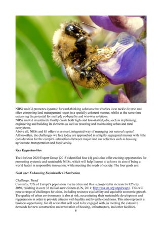 NBSs and GI promotes dynamic forward-thinking solutions that enables us to tackle diverse and
often competing land management issues in a spatially coherent manner, whilst at the same time
enhancing the potential for multiple co-benefits and win-win solutions.
NBSs and GI investments finally create both high- and low-skilled jobs, such as in planning,
engineering and building its elements as well as restoring and maintaining urban and rural
ecosystems.
Above all, NBSs and GI offers us a smart, integrated way of managing our natural capital.
All too often, the challenges we face today are approached in a highly segregated manner with little
consideration for the complex interactions between major land use activities such as housing,
agriculture, transportation and biodiversity.
Key Opportunities
The Horizon 2020 Expert Group (2015) identified four (4) goals that offer exciting opportunities for
promoting systemic and sustainable NBSs, which will help Europe to achieve its aim of being a
world leader in responsible innovation, while meeting the needs of society. The four goals are:
Goal one: Enhancing Sustainable Urbanization
Challenge, Trend
Currently, 73% of Europe's population live in cities and this is projected to increase to 82% by
2050, resulting in over 36 million new citizens (UN, 2014; http://esa.un.org/unpd/wup/). This will
pose a range of challenges for cities, including resource availability and equitable economic growth.
The quality of urban environments is also at risk, necessitating their sustainable development and
regeneration in order to provide citizens with healthy and liveable conditions. This also represent a
business opportunity, for all actors that will need to be engaged with, in meeting the extensive
demands for new construction and renovation of housing, infrastructure, and other facilities.
6
 