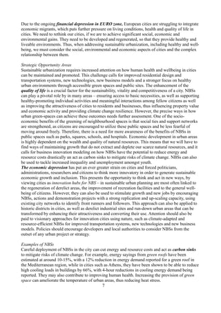 Due to the ongoing financial depression in EURO zone, European cities are struggling to integrate
economic migrants, which puts further pressure on living conditions, health and quality of life in
cities. We need to rethink our cities, if we are to achieve significant social, economic and
environmental gains. They need to be developed and regenerated, so that they provide healthy and
liveable environments. Thus, when addressing sustainable urbanization, including healthy and well-
being, we must consider the social, environmental and economic aspects of cities and the complex
relationship between them.
Strategic Opportunity Areas
Sustainable urbanization requires increased attention on how human health and wellbeing in cities
can be maintained and promoted. This challenge calls for improved residential design and
transportation systems, new technologies, new business models and a stronger focus on healthy
urban environments through accessible green spaces and public sites. The enhancement of the
quality of life is a crucial factor for the sustainability, vitality and competitiveness of a city. NBSs
can play a pivotal role by in many areas – ensuring access to basic necessities, as well as supporting
healthy-promoting individual activities and meaningful interactions among fellow citizens as well
as improving the attractiveness of cities to residents and businesses, thus influencing property value
and economic activity and providing climate change resilience. However, the precise ways in how
urban green-spaces can achieve these outcomes needs further assessment. One of the socio-
economic benefits of the greening of neighbourhood spaces is that social ties and support networks
are strengthened, as citizens are encouraged to utilize these public spaces and be less fearful of
moving around freely. Therefore, there is a need for more awareness of the benefits of NBSs in
public spaces such as parks, squares, schools, and hospitals. Economic development in urban areas
is highly dependent on the wealth and quality of natural resources. This means that we will have to
find ways of maintaining growth that do not extract and deplete our scarce natural resources, and it
calls for business innovation modeling on how NBSs have the potential to reduce energy and
resource costs drastically an act as carbon sinks to mitigate risks of climate change. NBSs can also
be used to tackle increased inequality and unemployment amongst youth.
The economic depression has put an ever greater strain on cities and forced politicians,
administrations, researchers and citizens to think more innovatory in order to generate sustainable
economic growth and inclusion. This presents the opportunity to think and act in new ways, by
viewing cities as innovation hubs for NBS – in sustainable urban planning are most often linked to
the regeneration of derelict areas, the improvement of recreation facilities and to the general well-
being of citizens. However, they can also be used to stimulate growth and new jobs by encouraging
NBSs, actions and demonstration projects with a strong replication and up-scaling capacity, using
existing city networks to identify front runners and followers. This approach can also be applied to
historic districts in cities, as well as derelict industrial sites and run-down urban areas that can be
transformed by enhancing their attractiveness and converting their use. Attention should also be
paid to visionary approaches for innovation cities using nature, such as climate-adapted and
resource-efficient NBSs for improved transportation systems, new technologies and new business
models. Policies should encourage developers and local authorities to consider NBSs from the
outset of any urban project or strategy.
Examples of NBSs
Careful deployment of NBSs in the city can cut energy and resource costs and act as carbon sinks
to mitigate risks of climate change. For example, energy sayings from green roofs have been
estimated at around 10-15%, with a 12% reduction in energy demand reported for a green roof in
the Mediterranean region, while in cities such as Athens, they have been shown to be able to reduce
high cooling loads in buildings by 66%, with 4-hour reductions in cooling energy demand being
reported. They may also contribute to improving human health. Increasing the provision of green
space can ameliorate the temperature of urban areas, thus reducing heat stress.
7
 